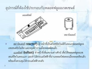 อุปกรณ์ที่ต้องใช้ประกอบกับหลอดฟลูออเรสเซนต์
 สตาร์ตเตอร์ (starter) ทาหน้าที่เป็นสวิตซ์อัตโนมัติในขณะหลอดฟลูออ
เรสเซนต์ยังไม่ติด และหยุดทางานเมื่อหลอดติดแล้ว
แบลลัสต์ (ballast) ทาหน้าที่เพิ่มความต่างศักย์ เพื่อให้หลอดฟลูออเรส
เซนต์ติดในตอนแรก และทาให้กระแสไฟฟ้าที่ผ่านหลอดไฟลดลงเมื่อหลอดติดแล้ว
พร้อมทั้งควบคุมให้กระแสไฟฟ้าคงตัว
 