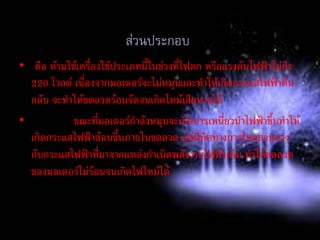 ข้อควรระวังในการใช้เครื่องใช้ไฟฟ้าที่มีมอเตอรเป็น
ส่วนประกอบ
• คือ ห้ามใช้เครื่องใช้ประเภทนี้ในช่วงที่ไฟตก หรือแรงดันไฟฟ้าไม่ถึง
220 โวลต์ เนื่องจากมอเตอร์จะไม่หมุนและทาให้เกิดกระแสไฟฟ้าดัน
กลับ จะทาให้ขดลวดร้อนจัดจนเกิดไหม้เสียหายได้
• ขณะที่มอเตอร์กาลังหมุนจะเกิดการเหนี่ยวนาไฟฟ้าขึ้นทาให้
เกิดกระแสไฟฟ้าซ้อนขึ้นภายในขดลวด แต่มีทิศทางการไหลสวนทาง
กับกระแสไฟฟ้าที่มาจากแหล่งกาเนิดพลังงานไฟฟ้าเดิม ทาให้ขดลวด
ของมอเตอร์ไม่ร้อนจนเกิดไฟไหม้ได้
 