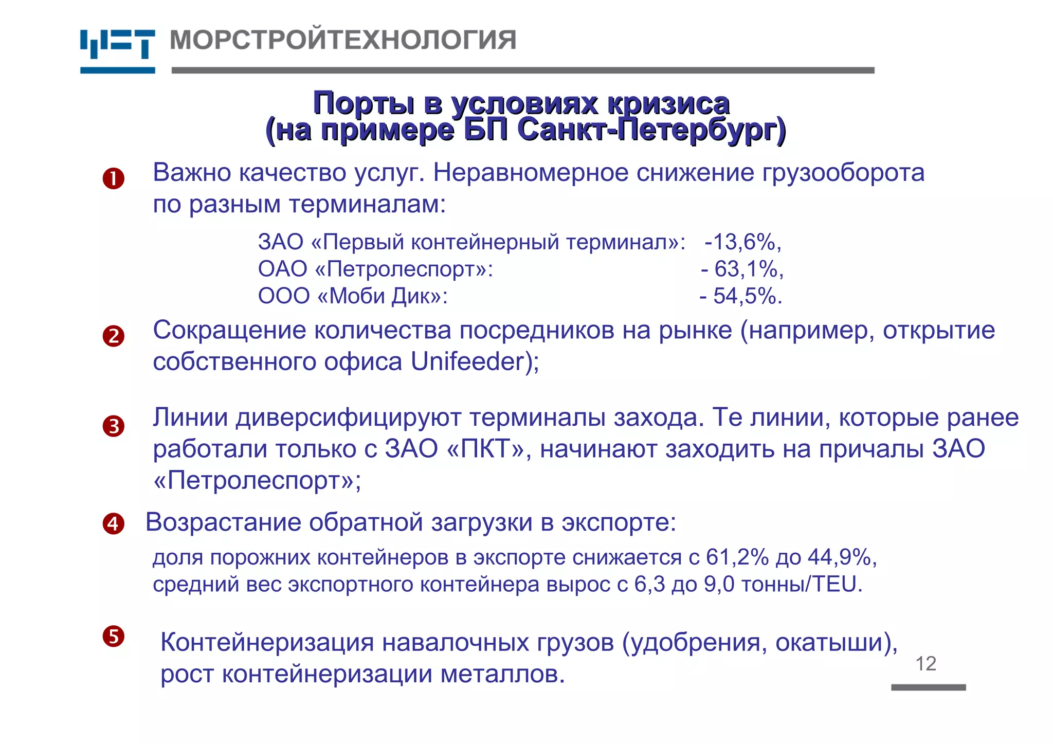 12
Порты в условиях кризисаПорты в условиях кризиса
(на примере БП Санкт-Петербург)(на примере БП Санкт-Петербург)



 Возрастание обратной загрузки в экспорте:
Сокращение количества посредников на рынке (например, открытие
собственного офиса Unifeeder);
Линии диверсифицируют терминалы захода. Те линии, которые ранее
работали только с ЗАО «ПКТ», начинают заходить на причалы ЗАО
«Петролеспорт»;
Важно качество услуг. Неравномерное снижение грузооборота
по разным терминалам:
ЗАО «Первый контейнерный терминал»: -13,6%,
ОАО «Петролеспорт»: - 63,1%,
ООО «Моби Дик»: - 54,5%.
Контейнеризация навалочных грузов (удобрения, окатыши),
рост контейнеризации металлов.

доля порожних контейнеров в экспорте снижается с 61,2% до 44,9%,
средний вес экспортного контейнера вырос с 6,3 до 9,0 тонны/TEU.
 
