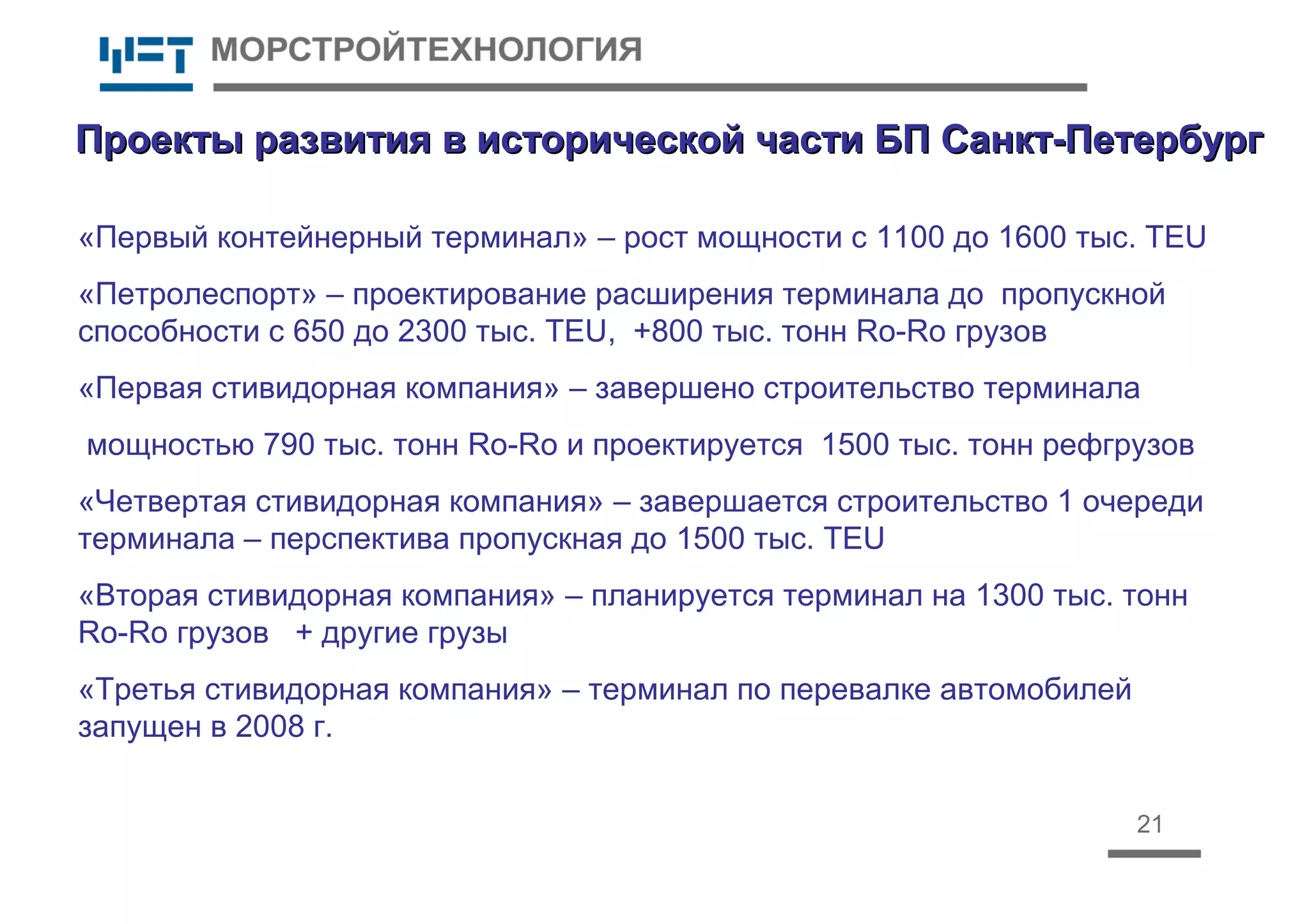 21
Проекты развития в исторической части БП Санкт-ПетербургПроекты развития в исторической части БП Санкт-Петербург
«Первый контейнерный терминал» – рост мощности с 1100 до 1600 тыс. TEU
«Петролеспорт» – проектирование расширения терминала до пропускной
способности с 650 до 2300 тыс. TEU, +800 тыс. тонн Ro-Ro грузов
«Первая стивидорная компания» – завершено строительство терминала
мощностью 790 тыс. тонн Ro-Ro и проектируется 1500 тыс. тонн рефгрузов
«Четвертая стивидорная компания» – завершается строительство 1 очереди
терминала – перспектива пропускная до 1500 тыс. TEU
«Вторая стивидорная компания» – планируется терминал на 1300 тыс. тонн
Ro-Ro грузов + другие грузы
«Третья стивидорная компания» – терминал по перевалке автомобилей
запущен в 2008 г.
 