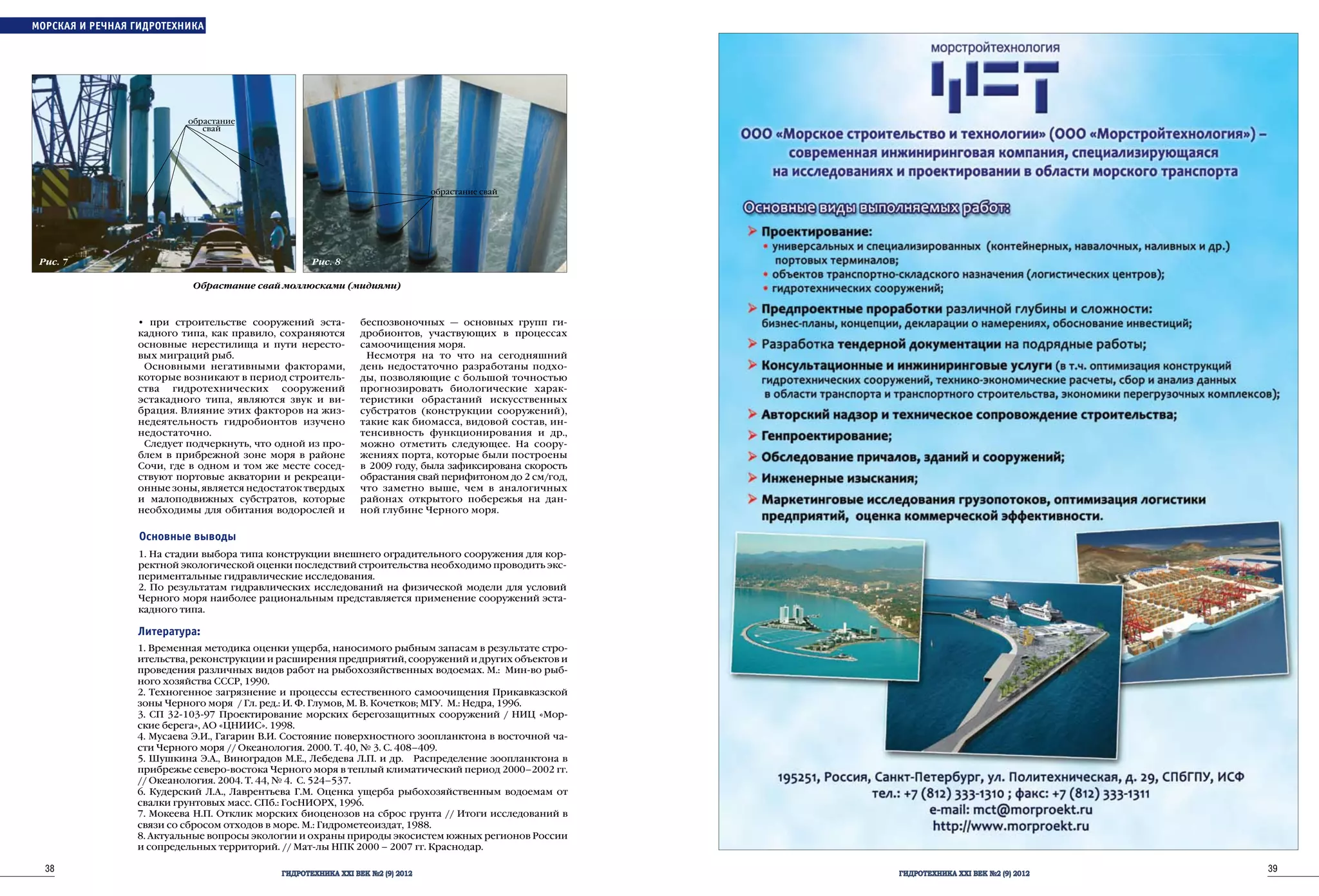 38 ГИДРОТЕХНИКА XXI ВЕК №2 (9) 2012
39ГИДРОТЕХНИКА XXI ВЕК №2 (9) 2012
• при строительстве сооружений эста-
кадного типа, как правило, сохраняются
основные нерестилища и пути нересто-
вых миграций рыб.
Основными негативными факторами,
которые возникают в период строитель-
ства гидротехнических сооружений
эстакадного типа, являются звук и ви-
брация. Влияние этих факторов на жиз-
недеятельность гидробионтов изучено
недостаточно.
Следует подчеркнуть, что одной из про-
блем в прибрежной зоне моря в районе
Сочи, где в одном и том же месте сосед-
ствуют портовые акватории и рекреаци-
онные зоны, является недостаток твердых
и малоподвижных субстратов, которые
необходимы для обитания водорослей и
беспозвоночных — основных групп ги-
дробионтов, участвующих в процессах
самоочищения моря.
Несмотря на то что на сегодняшний
день недостаточно разработаны подхо-
ды, позволяющие с большой точностью
прогнозировать биологические харак-
теристики обрастаний искусственных
субстратов (конструкции сооружений),
такие как биомасса, видовой состав, ин-
тенсивность функционирования и др.,
можно отметить следующее. На соору-
жениях порта, которые были построены
в 2009 году, была зафиксирована скорость
обрастания свай перифитоном до 2 см/год,
что заметно выше, чем в аналогичных
районах открытого побережья на дан-
ной глубине Черного моря.
Основные выводы
1. На стадии выбора типа конструкции внешнего оградительного сооружения для кор-
ректной экологической оценки последствий строительства необходимо проводить экс-
периментальные гидравлические исследования.
2. По результатам гидравлических исследований на физической модели для условий
Черного моря наиболее рациональным представляется применение сооружений эста-
кадного типа.
Литература:
1. Временная методика оценки ущерба, наносимого рыбным запасам в результате стро-
ительства, реконструкции и расширения предприятий, сооружений и других объектов и
проведения различных видов работ на рыбохозяйственных водоемах. М.: Мин-во рыб-
ного хозяйства СССР, 1990.
2. Техногенное загрязнение и процессы естественного самоочищения Прикавказской
зоны Черного моря / Гл. ред.: И. Ф. Глумов, М. В. Кочетков; МГУ. М.: Недра, 1996.
3. СП 32-103-97 Проектирование морских берегозащитных сооружений / НИЦ «Мор-
ские берега», АО «ЦНИИС». 1998.
4. Мусаева Э.И., Гагарин В.И. Состояние поверхностного зоопланктона в восточной ча-
сти Черного моря // Океанология. 2000. Т. 40, № 3. С. 408–409.
5. Шушкина Э.А., Виноградов М.Е., Лебедева Л.П. и др. Распределение зоопланктона в
прибрежье северо-востока Черного моря в теплый климатический период 2000–2002 гг.
// Океанология. 2004. Т. 44, № 4. С. 524–537.
6. Кудерский Л.А., Лаврентьева Г.М. Оценка ущерба рыбохозяйственным водоемам от
свалки грунтовых масс. СПб.: ГосНИОРХ, 1996.
7. Мокеева Н.П. Отклик морских биоценозов на сброс грунта // Итоги исследований в
связи со сбросом отходов в море. М.: Гидрометеоиздат, 1988.
8. Актуальные вопросы экологии и охраны природы экосистем южных регионов России
и сопредельных территорий. // Мат-лы НПК 2000 – 2007 гг. Краснодар.
ОБОРУДОВАНИЕ ШЛЮЗОВМОРСКАЯ И РЕЧНАЯ ГИДРОТЕХНИКА
Обрастание свай моллюсками (мидиями)
Рис. 7. Рис. 8
обрастание
свай
обрастание свай
 