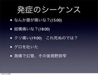 発症のシーケンス
• なんか腹が痛いな？(15:00)
• 結構痛いな？(18:00)
• クソ痛い(19:00) これ死ぬのでは？
• ゲロを吐いた
• 激痛で幻覚、その後視野狭窄
13年8月14日水曜日
 