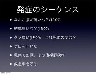 発症のシーケンス
• なんか腹が痛いな？(15:00)
• 結構痛いな？(18:00)
• クソ痛い(19:00) これ死ぬのでは？
• ゲロを吐いた
• 激痛で幻覚、その後視野狭窄
• 救急車を呼ぶ
13年8月14日水曜日
 