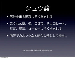 シュウ酸
• 灰汁の出る野菜に多く含まれる
• ほうれん草、筍、ごぼう、チョコレート、
紅茶、緑茶、コーヒーに多く含まれる
• 腸管でカルシウムと結合し便として排出(*7)
(*7) http://hobab.fc2web.com/sub4-nyourokesseki.htm
13年8月14日水曜日
 