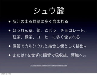 シュウ酸
• 灰汁の出る野菜に多く含まれる
• ほうれん草、筍、ごぼう、チョコレート、
紅茶、緑茶、コーヒーに多く含まれる
• 腸管でカルシウムと結合し便として排出(*7)
• または↑をせずに腸管で吸収後、腎臓へ(*7)
(*7) http://hobab.fc2web.com/sub4-nyourokesseki.htm
13年8月14日水曜日
 
