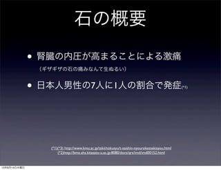 石の概要
• 腎臓の内圧が高まることによる激痛
（ギザギザの石の痛みなんて生ぬるい）
• 日本人男性の7人に1人の割合で発症(*1)
(*1)(*3) http://www.kmu.ac.jp/takii/tokusyu/t-saishin-nyourokessekisyou.html
(*2)http://bme.ahs.kitasato-u.ac.jp:8080/docs/qrs/imd/imd00152.html
13年8月14日水曜日
 