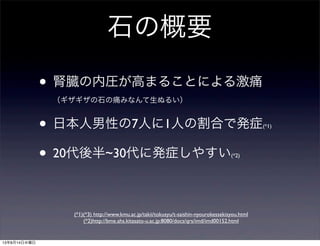 石の概要
• 腎臓の内圧が高まることによる激痛
（ギザギザの石の痛みなんて生ぬるい）
• 日本人男性の7人に1人の割合で発症(*1)
• 20代後半~30代に発症しやすい(*2)
(*1)(*3) http://www.kmu.ac.jp/takii/tokusyu/t-saishin-nyourokessekisyou.html
(*2)http://bme.ahs.kitasato-u.ac.jp:8080/docs/qrs/imd/imd00152.html
13年8月14日水曜日
 