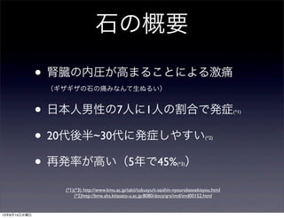 石の概要
• 腎臓の内圧が高まることによる激痛
（ギザギザの石の痛みなんて生ぬるい）
• 日本人男性の7人に1人の割合で発症(*1)
• 20代後半~30代に発症しやすい(*2)
• 再発率が高い（5年で45%(*3)）
(*1)(*3) http://www.kmu.ac.jp/takii/tokusyu/t-saishin-nyourokessekisyou.html
(*2)http://bme.ahs.kitasato-u.ac.jp:8080/docs/qrs/imd/imd00152.html
13年8月14日水曜日
 