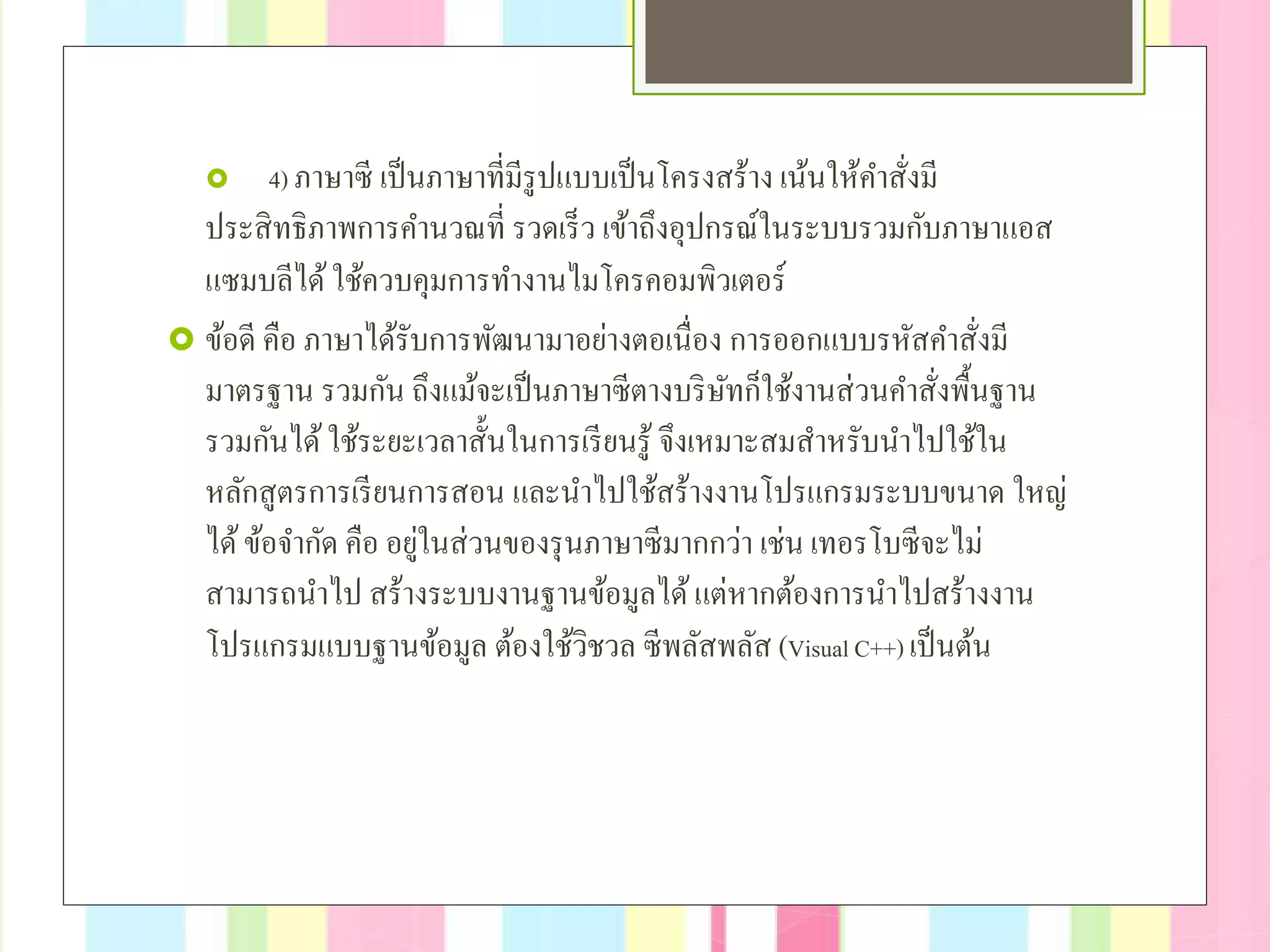 4) ภาษาซี เป็นภาษาที่มีรูปแบบเป็นโครงสร้าง เน้นให้คําสั่งมี
ประสิทธิภาพการคํานวณที่ รวดเร็ว เข้าถึงอุปกรณ์ในระบบรวมกับภาษาแอส
แซมบลีได้ใช้ควบคุมการทํางานไมโครคอมพิวเตอร์
 ข้อดี คือ ภาษาได้รับการพัฒนามาอย่างตอเนื่อง การออกแบบรหัสคําสั่งมี
มาตรฐาน รวมกัน ถึงแม้จะเป็นภาษาซีตางบริษัทก็ใช้งานส่วนคําสั่งพื้นฐาน
รวมกันได้ใช้ระยะเวลาสั้นในการเรียนรู้ จึงเหมาะสมสําหรับนําไปใช้ใน
หลักสูตรการเรียนการสอน และนําไปใช้สร้างงานโปรแกรมระบบขนาด ใหญ่
ได้ข้อจํากัด คือ อยู่ในส่วนของรุนภาษาซีมากกว่า เช่น เทอรโบซีจะไม่
สามารถนําไป สร้างระบบงานฐานข้อมูลได้แต่หากต้องการนําไปสร้างงาน
โปรแกรมแบบฐานข้อมูล ต้องใช้วิชวล ซีพลัสพลัส (Visual C++) เป็นต้น
 