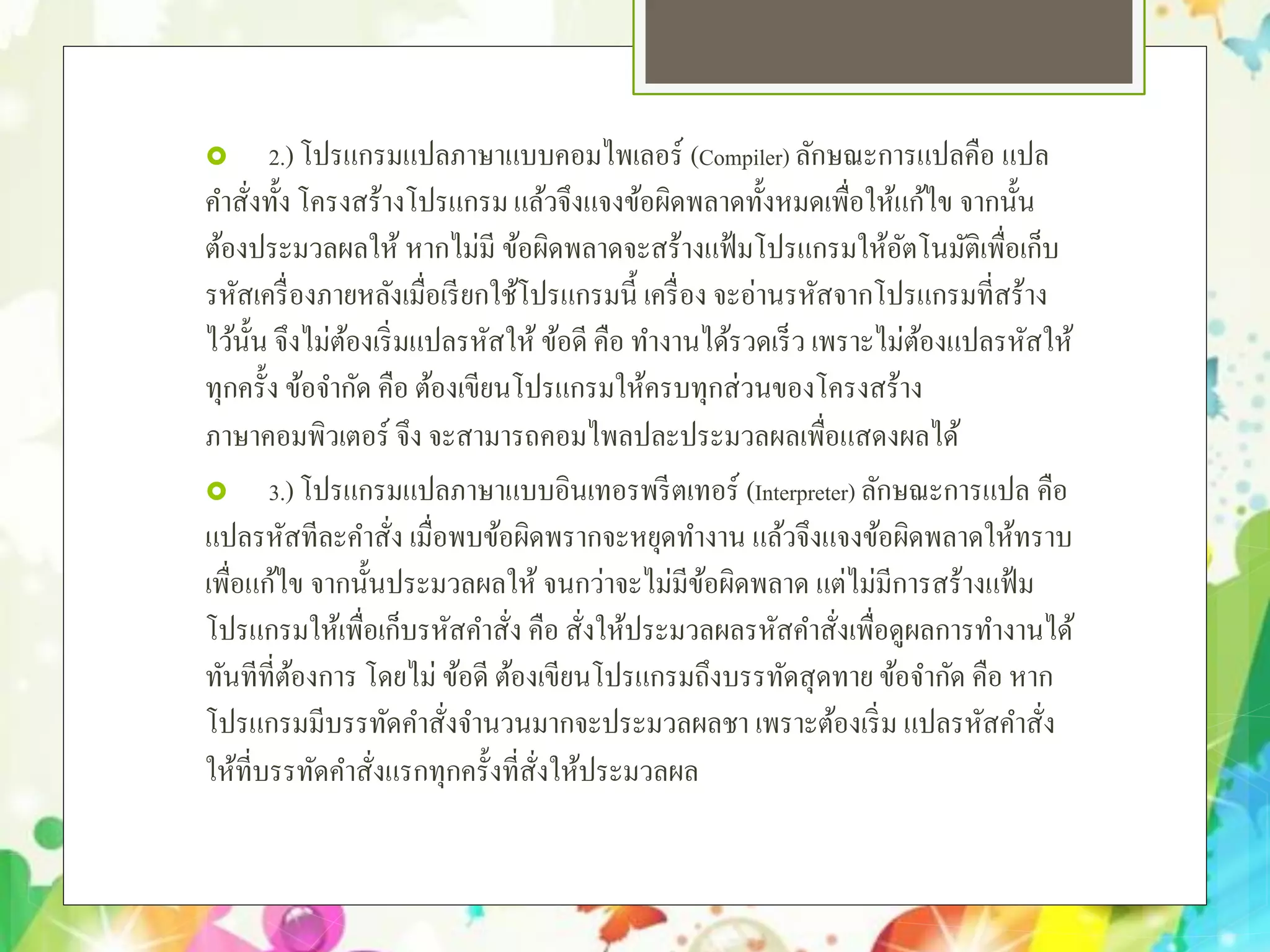  2.)โปรแกรมแปลภาษาแบบคอมไพเลอร์ (Compiler) ลักษณะการแปลคือ แปล
คําสั่งทั้ง โครงสร้างโปรแกรมแล้วจึงแจงข้อผิดพลาดทั้งหมดเพื่อให้แก้ไข จากนั้น
ต้องประมวลผลให้ หากไม่มี ข้อผิดพลาดจะสร้างแฟ้มโปรแกรมให้อัตโนมัติเพื่อเก็บ
รหัสเครื่องภายหลังเมื่อเรียกใช้โปรแกรมนี้ เครื่อง จะอ่านรหัสจากโปรแกรมที่สร้าง
ไว้นั้น จึงไม่ต้องเริ่มแปลรหัสให้ ข้อดี คือ ทํางานได้รวดเร็ว เพราะไม่ต้องแปลรหัสให้
ทุกครั้ง ข้อจํากัด คือ ต้องเขียนโปรแกรมให้ครบทุกส่วนของโครงสร้าง
ภาษาคอมพิวเตอร์ จึง จะสามารถคอมไพลปละประมวลผลเพื่อแสดงผลได้
 3.)โปรแกรมแปลภาษาแบบอินเทอรพรีตเทอร์ (Interpreter) ลักษณะการแปล คือ
แปลรหัสทีละคําสั่ง เมื่อพบข้อผิดพรากจะหยุดทํางาน แล้วจึงแจงข้อผิดพลาดให้ทราบ
เพื่อแก้ไข จากนั้นประมวลผลให้ จนกว่าจะไม่มีข้อผิดพลาด แต่ไม่มีการสร้างแฟ้ม
โปรแกรมให้เพื่อเก็บรหัสคําสั่ง คือ สั่งให้ประมวลผลรหัสคําสั่งเพื่อดูผลการทํางานได้
ทันทีที่ต้องการ โดยไม่ ข้อดี ต้องเขียนโปรแกรมถึงบรรทัดสุดทาย ข้อจํากัด คือ หาก
โปรแกรมมีบรรทัดคําสั่งจํานวนมากจะประมวลผลชา เพราะต้องเริ่ม แปลรหัสคําสั่ง
ให้ที่บรรทัดคําสั่งแรกทุกครั้งที่สั่งให้ประมวลผล
 