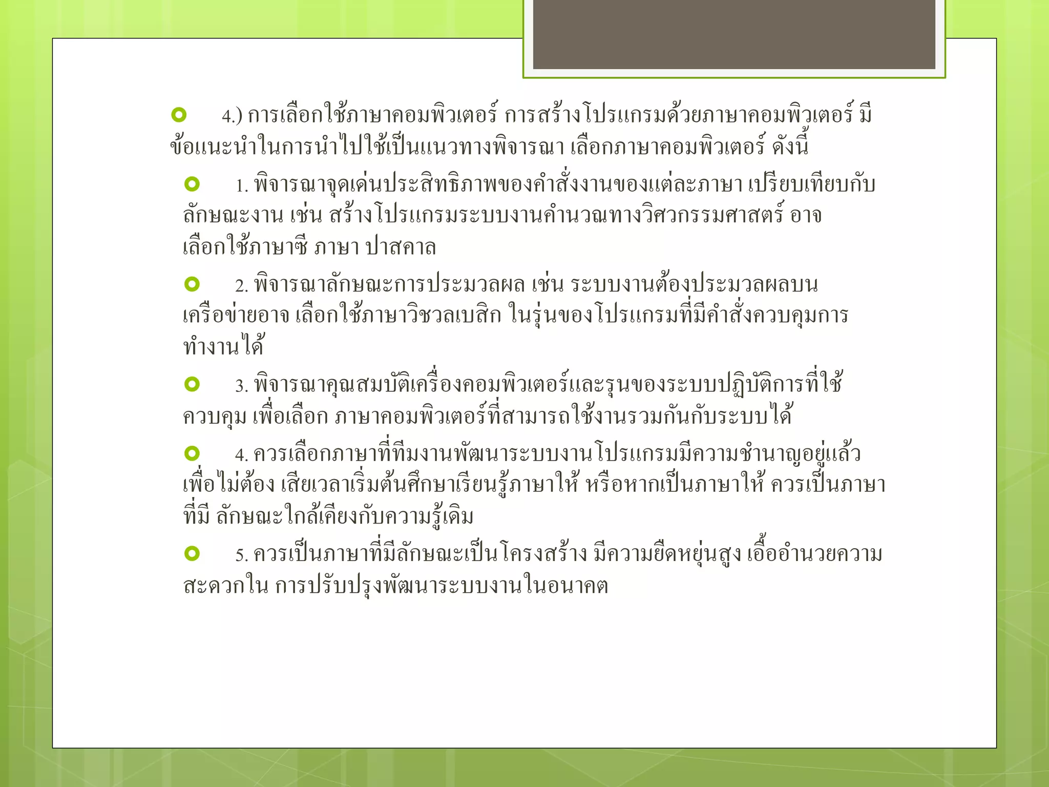  4.)การเลือกใช้ภาษาคอมพิวเตอร์ การสร้างโปรแกรมด้วยภาษาคอมพิวเตอร์ มี
ข้อแนะนําในการนําไปใช้เป็นแนวทางพิจารณา เลือกภาษาคอมพิวเตอร์ ดังนี้
 1. พิจารณาจุดเด่นประสิทธิภาพของคําสั่งงานของแต่ละภาษา เปรียบเทียบกับ
ลักษณะงาน เช่น สร้างโปรแกรมระบบงานคํานวณทางวิศวกรรมศาสตร์ อาจ
เลือกใช้ภาษาซี ภาษา ปาสคาล
 2. พิจารณาลักษณะการประมวลผล เช่น ระบบงานต้องประมวลผลบน
เครือข่ายอาจ เลือกใช้ภาษาวิชวลเบสิก ในรุ่นของโปรแกรมที่มีคําสั่งควบคุมการ
ทํางานได้
 3. พิจารณาคุณสมบัติเครื่องคอมพิวเตอร์และรุนของระบบปฏิบัติการที่ใช้
ควบคุม เพื่อเลือก ภาษาคอมพิวเตอร์ที่สามารถใช้งานรวมกันกับระบบได้
 4. ควรเลือกภาษาที่ทีมงานพัฒนาระบบงานโปรแกรมมีความชํานาญอยู่แล้ว
เพื่อไม่ต้อง เสียเวลาเริ่มต้นศึกษาเรียนรู้ภาษาให้ หรือหากเป็นภาษาให้ ควรเป็นภาษา
ที่มี ลักษณะใกล้เคียงกับความรู้เดิม
 5. ควรเป็นภาษาที่มีลักษณะเป็นโครงสร้าง มีความยืดหยุ่นสูง เอื้ออํานวยความ
สะดวกใน การปรับปรุงพัฒนาระบบงานในอนาคต
 