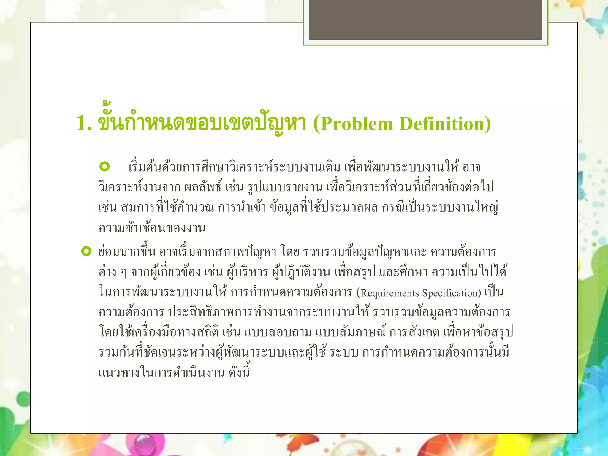 1. ขั้นกําหนดขอบเขตปัญหา (Problem Definition)
 เริ่มต้นด้วยการศึกษาวิเคราะห์ระบบงานเดิม เพื่อพัฒนาระบบงานให้ อาจ
วิเคราะห์งานจาก ผลลัพธ์ เช่น รูปแบบรายงาน เพื่อวิเคราะห์ส่วนที่เกี่ยวข้องต่อไป
เช่น สมการที่ใช้คํานวณ การนําเข้า ข้อมูลที่ใช้ประมวลผล กรณีเป็นระบบงานใหญ่
ความซับซ้อนของงาน
 ย่อมมากขึ้น อาจเริ่มจากสภาพปัญหา โดย รวบรวมข้อมูลปัญหาและ ความต้องการ
ต่าง ๆ จากผู้เกี่ยวข้อง เช่น ผู้บริหาร ผู้ปฏิบัติงาน เพื่อสรุป และศึกษา ความเป็นไปได้
ในการพัฒนาระบบงานให้ การกําหนดความต้องการ (Requirements Specification) เป็น
ความต้องการ ประสิทธิภาพการทํางานจากระบบงานให้ รวบรวมข้อมูลความต้องการ
โดยใช้เครื่องมือทางสถิติ เช่น แบบสอบถาม แบบสัมภาษณ์ การสังเกต เพื่อหาข้อสรุป
รวมกันที่ชัดเจนระหว่างผู้พัฒนาระบบและผู้ใช้ ระบบ การกําหนดความต้องการนั้นมี
แนวทางในการดําเนินงาน ดังนี้
 