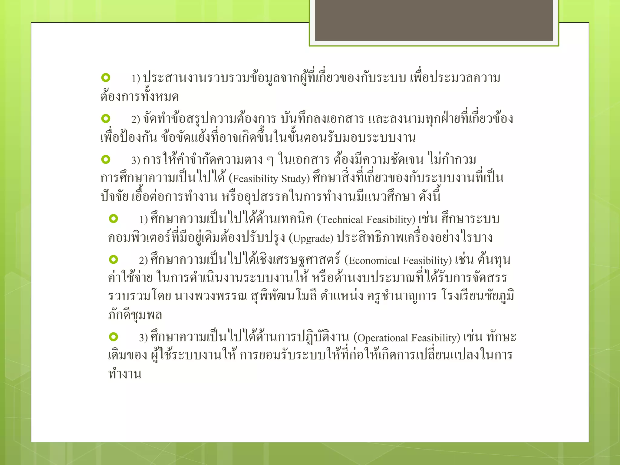  1) ประสานงานรวบรวมข้อมูลจากผู้ที่เกี่ยวของกับระบบ เพื่อประมวลความ
ต้องการทั้งหมด
 2) จัดทําข้อสรุปความต้องการ บันทึกลงเอกสาร และลงนามทุกฝ่ายที่เกี่ยวข้อง
เพื่อป้องกัน ข้อขัดแย้งที่อาจเกิดขึ้นในขั้นตอนรับมอบระบบงาน
 3) การให้คําจํากัดความตาง ๆ ในเอกสาร ต้องมีความชัดเจน ไม่กํากวม
การศึกษาความเป็นไปได้ (Feasibility Study) ศึกษาสิ่งที่เกี่ยวของกับระบบงานที่เป็น
ปัจจัย เอื้อต่อการทํางาน หรืออุปสรรคในการทํางานมีแนวศึกษา ดังนี้
 1) ศึกษาความเป็นไปได้ด้านเทคนิค (Technical Feasibility) เช่น ศึกษาระบบ
คอมพิวเตอร์ที่มีอยู่เดิมต้องปรับปรุง (Upgrade) ประสิทธิภาพเครื่องอย่างไรบาง
 2) ศึกษาความเป็นไปได้เชิงเศรษฐศาสตร์ (Economical Feasibility) เช่น ต้นทุน
ค่าใช้จ่าย ในการดําเนินงานระบบงานให้ หรือด้านงบประมาณที่ได้รับการจัดสรร
รวบรวมโดย นางพวงพรรณ สุพิพัฒนโมลี ตําแหน่ง ครูชํานาญการ โรงเรียนชัยภูมิ
ภักดีชุมพล
 3) ศึกษาความเป็นไปได้ด้านการปฏิบัติงาน (Operational Feasibility) เช่น ทักษะ
เดิมของ ผู้ใช้ระบบงานให้ การยอมรับระบบให้ที่ก่อให้เกิดการเปลี่ยนแปลงในการ
ทํางาน
 