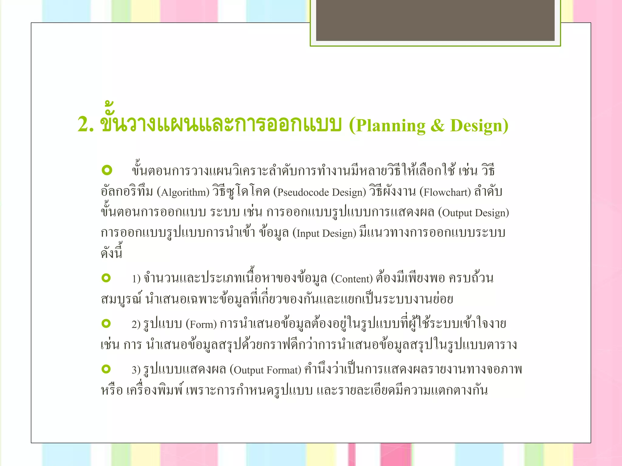 2. ขั้นวางแผนและการออกแบบ (Planning & Design)
 ขั้นตอนการวางแผนวิเคราะลําดับการทํางานมีหลายวิธีให้เลือกใช้ เช่น วิธี
อัลกอริทึม (Algorithm) วิธีซูโดโคด (Pseudocode Design) วิธีผังงาน (Flowchart) ลําดับ
ขั้นตอนการออกแบบ ระบบ เช่น การออกแบบรูปแบบการแสดงผล (Output Design)
การออกแบบรูปแบบการนําเข้า ข้อมูล (Input Design) มีแนวทางการออกแบบระบบ
ดังนี้
 1) จํานวนและประเภทเนื้อหาของข้อมูล (Content) ต้องมีเพียงพอ ครบถ้วน
สมบูรณ์ นําเสนอเฉพาะข้อมูลที่เกี่ยวของกันและแยกเป็นระบบงานย่อย
 2) รูปแบบ (Form) การนําเสนอข้อมูลต้องอยู่ในรูปแบบที่ผู้ใช้ระบบเข้าใจงาย
เช่น การ นําเสนอข้อมูลสรุปด้วยกราฟดีกว่าการนําเสนอข้อมูลสรุปในรูปแบบตาราง
 3) รูปแบบแสดงผล (Output Format) คํานึงว่าเป็นการแสดงผลรายงานทางจอภาพ
หรือ เครื่องพิมพ์เพราะการกําหนดรูปแบบ และรายละเอียดมีความแตกตางกัน
 