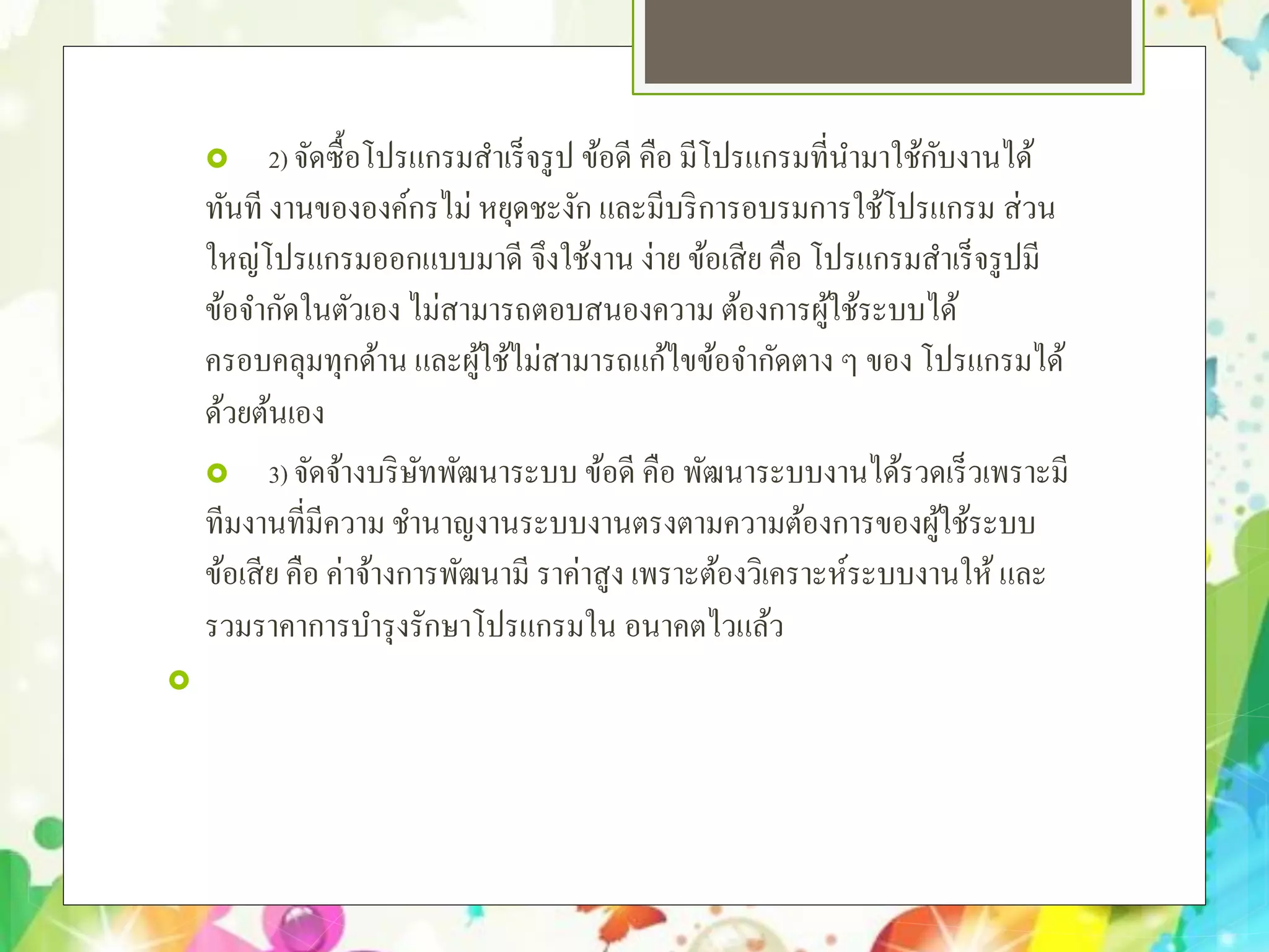  2) จัดซื้อโปรแกรมสําเร็จรูป ข้อดี คือ มีโปรแกรมที่นํามาใช้กับงานได้
ทันที งานขององค์กรไม่ หยุดชะงัก และมีบริการอบรมการใช้โปรแกรม ส่วน
ใหญ่โปรแกรมออกแบบมาดี จึงใช้งาน ง่าย ข้อเสีย คือ โปรแกรมสําเร็จรูปมี
ข้อจํากัดในตัวเอง ไม่สามารถตอบสนองความ ต้องการผู้ใช้ระบบได้
ครอบคลุมทุกด้าน และผู้ใช้ไม่สามารถแก้ไขข้อจํากัดตาง ๆ ของ โปรแกรมได้
ด้วยต้นเอง
 3) จัดจ้างบริษัทพัฒนาระบบ ข้อดี คือ พัฒนาระบบงานได้รวดเร็วเพราะมี
ทีมงานที่มีความ ชํานาญงานระบบงานตรงตามความต้องการของผู้ใช้ระบบ
ข้อเสีย คือ ค่าจ้างการพัฒนามี ราค่าสูง เพราะต้องวิเคราะห์ระบบงานให้ และ
รวมราคาการบํารุงรักษาโปรแกรมใน อนาคตไวแล้ว

 