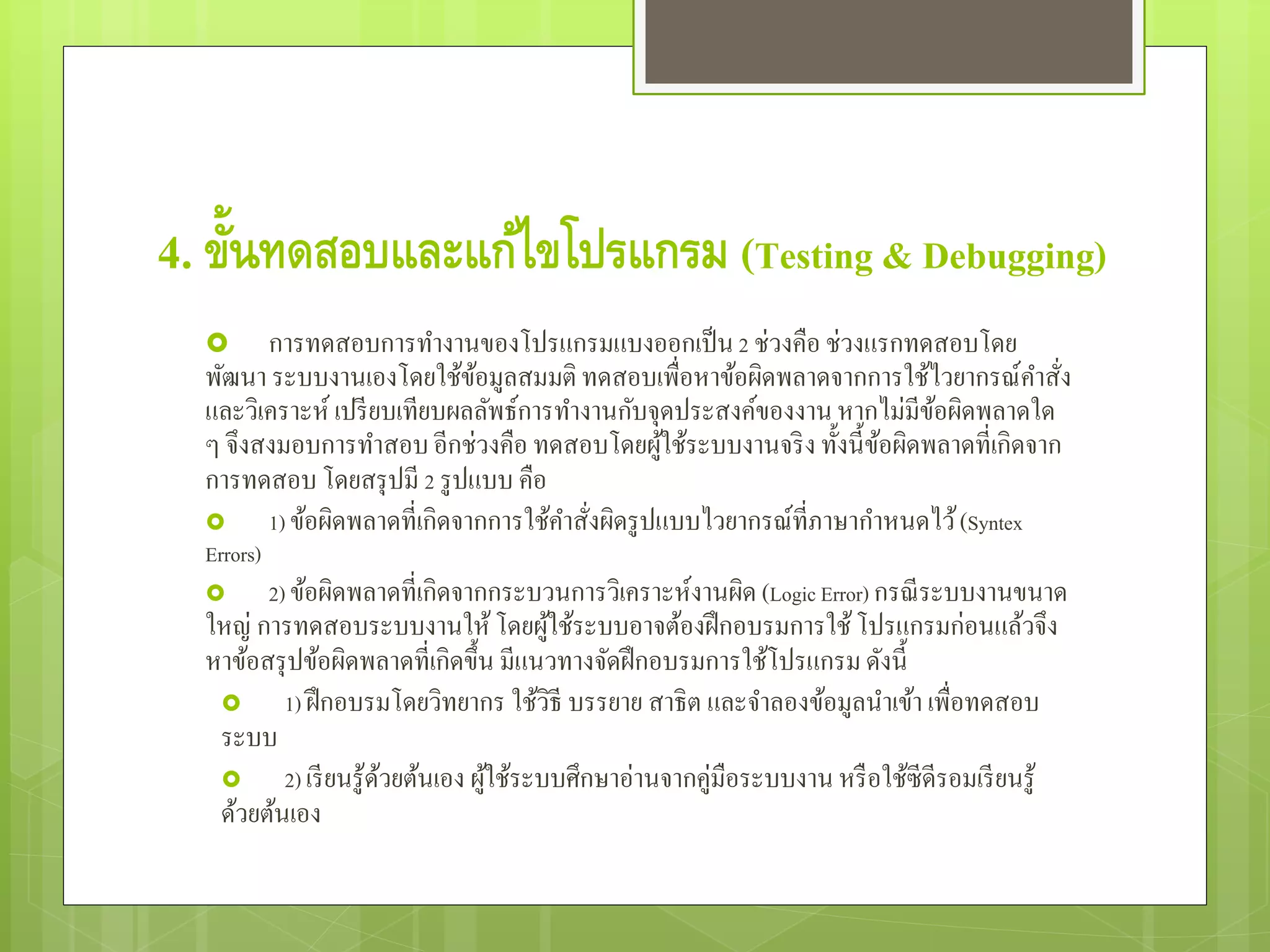 4. ขั้นทดสอบและแก้ไขโปรแกรม (Testing & Debugging)
 การทดสอบการทํางานของโปรแกรมแบงออกเป็น2 ช่วงคือ ช่วงแรกทดสอบโดย
พัฒนา ระบบงานเองโดยใช้ข้อมูลสมมติ ทดสอบเพื่อหาข้อผิดพลาดจากการใช้ไวยากรณ์คําสั่ง
และวิเคราะห์ เปรียบเทียบผลลัพธ์การทํางานกับจุดประสงค์ของงานหากไม่มีข้อผิดพลาดใด
ๆ จึงสงมอบการทําสอบอีกช่วงคือ ทดสอบโดยผู้ใช้ระบบงานจริง ทั้งนี้ข้อผิดพลาดที่เกิดจาก
การทดสอบ โดยสรุปมี 2 รูปแบบ คือ
 1) ข้อผิดพลาดที่เกิดจากการใช้คําสั่งผิดรูปแบบไวยากรณ์ที่ภาษากําหนดไว้(Syntex
Errors)
 2) ข้อผิดพลาดที่เกิดจากกระบวนการวิเคราะห์งานผิด (Logic Error) กรณีระบบงานขนาด
ใหญ่ การทดสอบระบบงานให้โดยผู้ใช้ระบบอาจต้องฝึกอบรมการใช้โปรแกรมก่อนแล้วจึง
หาข้อสรุปข้อผิดพลาดที่เกิดขึ้น มีแนวทางจัดฝึกอบรมการใช้โปรแกรมดังนี้
 1) ฝึกอบรมโดยวิทยากร ใช้วิธี บรรยาย สาธิต และจําลองข้อมูลนําเข้า เพื่อทดสอบ
ระบบ
 2) เรียนรู้ด้วยต้นเอง ผู้ใช้ระบบศึกษาอ่านจากคู่มือระบบงาน หรือใช้ซีดีรอมเรียนรู้
ด้วยต้นเอง
 