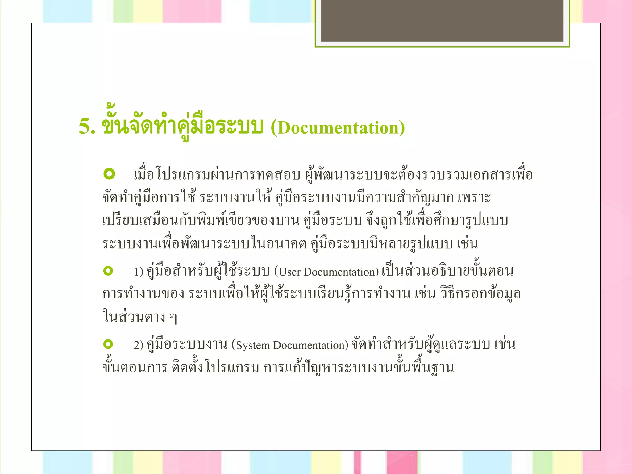 5. ขั้นจัดทําคู่มือระบบ (Documentation)
 เมื่อโปรแกรมผ่านการทดสอบ ผู้พัฒนาระบบจะต้องรวบรวมเอกสารเพื่อ
จัดทําคู่มือการใช้ ระบบงานให้ คู่มือระบบงานมีความสําคัญมาก เพราะ
เปรียบเสมือนกับพิมพ์เขียวของบานคู่มือระบบ จึงถูกใช้เพื่อศึกษารูปแบบ
ระบบงานเพื่อพัฒนาระบบในอนาคต คู่มือระบบมีหลายรูปแบบ เช่น
 1) คู่มือสําหรับผู้ใช้ระบบ (User Documentation) เป็นส่วนอธิบายขั้นตอน
การทํางานของ ระบบเพื่อให้ผู้ใช้ระบบเรียนรู้การทํางาน เช่น วิธีกรอกข้อมูล
ในส่วนตาง ๆ
 2) คู่มือระบบงาน (System Documentation) จัดทําสําหรับผู้ดูแลระบบ เช่น
ขั้นตอนการ ติดตั้งโปรแกรม การแก้ปัญหาระบบงานขั้นพื้นฐาน
 