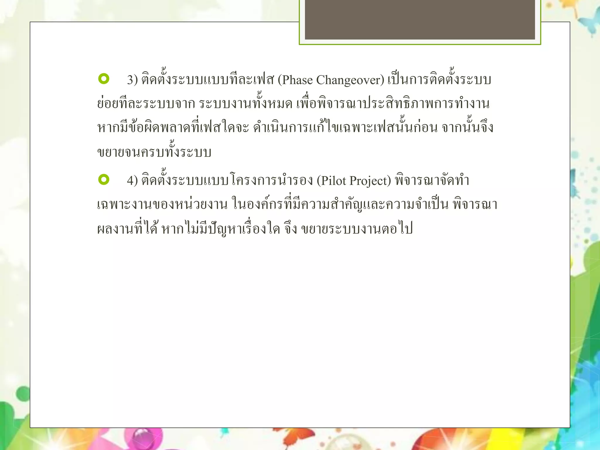  3) ติดตั้งระบบแบบทีละเฟส (Phase Changeover) เป็นการติดตั้งระบบ
ย่อยทีละระบบจาก ระบบงานทั้งหมด เพื่อพิจารณาประสิทธิภาพการทํางาน
หากมีข้อผิดพลาดที่เฟสใดจะ ดําเนินการแก้ไขเฉพาะเฟสนั้นก่อน จากนั้นจึง
ขยายจนครบทั้งระบบ
 4) ติดตั้งระบบแบบโครงการนํารอง (Pilot Project) พิจารณาจัดทํา
เฉพาะงานของหน่วยงาน ในองค์กรที่มีความสําคัญและความจําเป็น พิจารณา
ผลงานที่ได้หากไม่มีปัญหาเรื่องใด จึง ขยายระบบงานตอไป
 