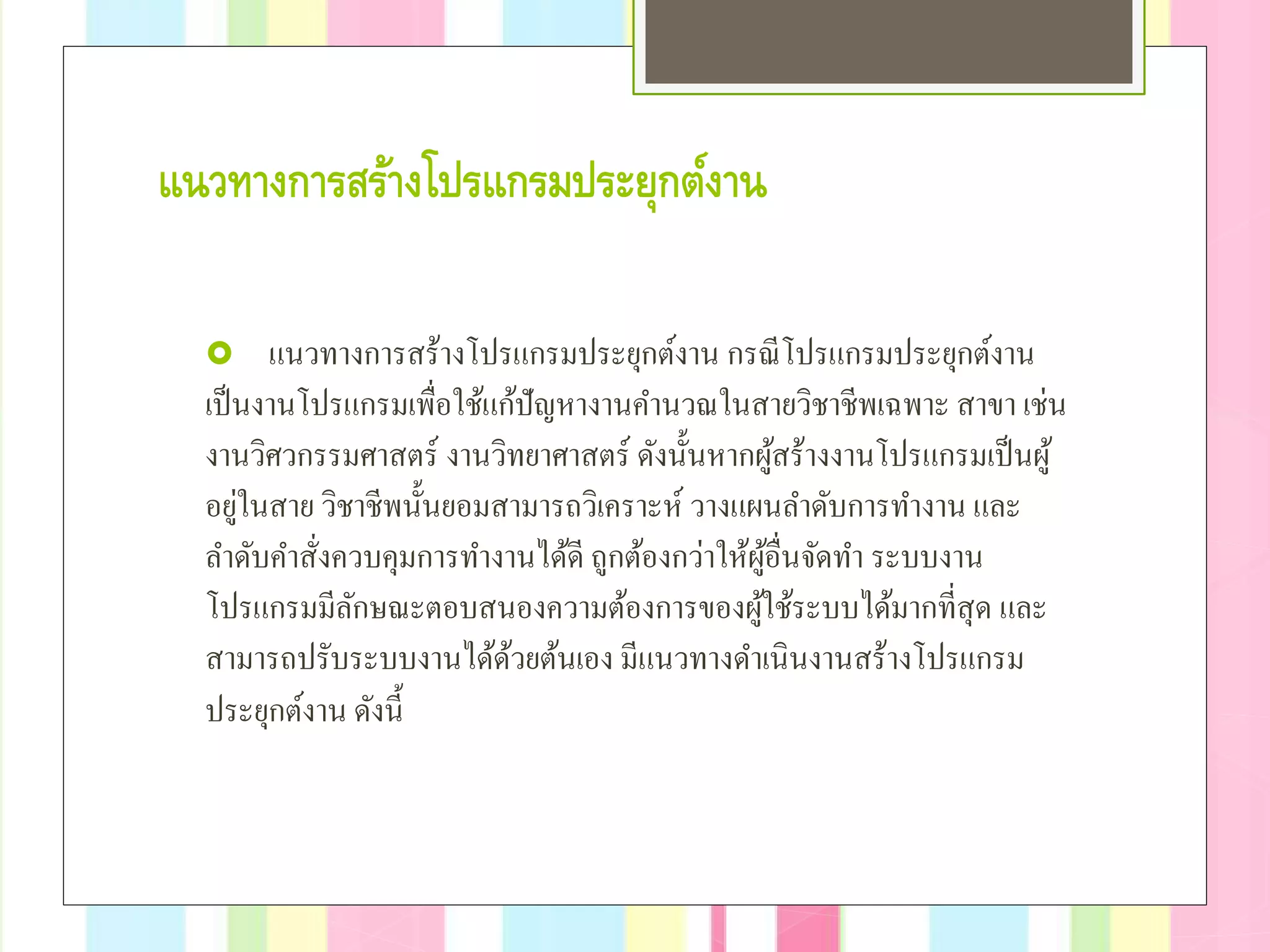 แนวทางการสร้างโปรแกรมประยุกต์งาน
 แนวทางการสร้างโปรแกรมประยุกต์งาน กรณีโปรแกรมประยุกต์งาน
เป็นงานโปรแกรมเพื่อใช้แก้ปัญหางานคํานวณในสายวิชาชีพเฉพาะ สาขา เช่น
งานวิศวกรรมศาสตร์ งานวิทยาศาสตร์ ดังนั้นหากผู้สร้างงานโปรแกรมเป็นผู้
อยู่ในสาย วิชาชีพนั้นยอมสามารถวิเคราะห์ วางแผนลําดับการทํางาน และ
ลําดับคําสั่งควบคุมการทํางานได้ดี ถูกต้องกว่าให้ผู้อื่นจัดทํา ระบบงาน
โปรแกรมมีลักษณะตอบสนองความต้องการของผู้ใช้ระบบได้มากที่สุด และ
สามารถปรับระบบงานได้ด้วยต้นเอง มีแนวทางดําเนินงานสร้างโปรแกรม
ประยุกต์งาน ดังนี้
 