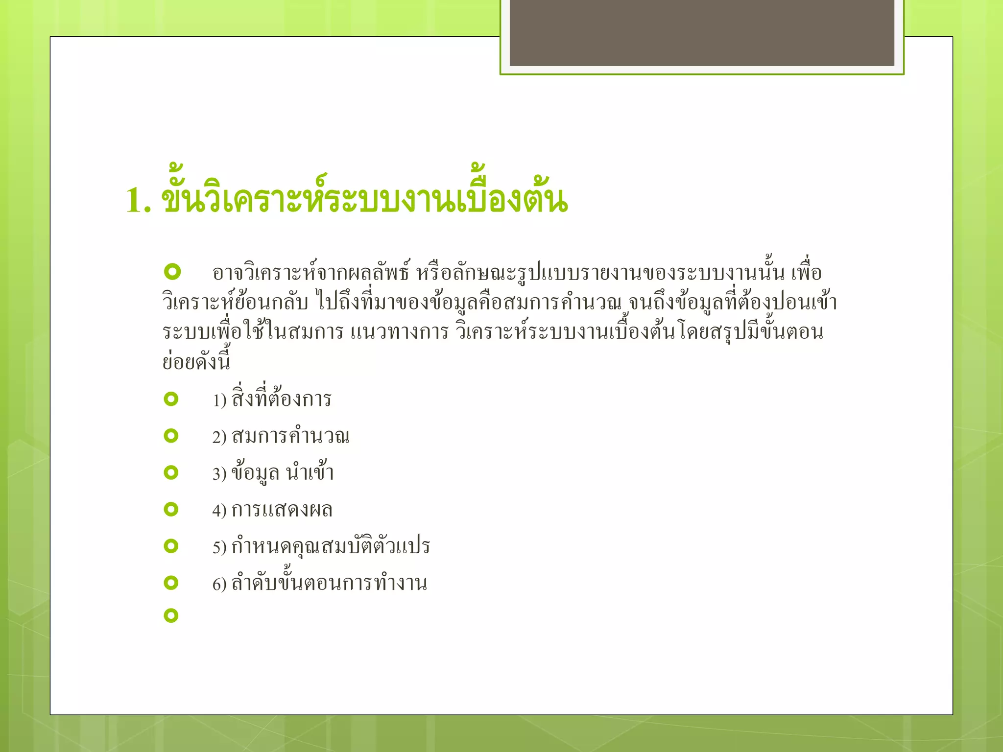 1. ขั้นวิเคราะห์ระบบงานเบื้องต้น
 อาจวิเคราะห์จากผลลัพธ์ หรือลักษณะรูปแบบรายงานของระบบงานนั้น เพื่อ
วิเคราะห์ย้อนกลับ ไปถึงที่มาของข้อมูลคือสมการคํานวณ จนถึงข้อมูลที่ต้องปอนเข้า
ระบบเพื่อใช้ในสมการ แนวทางการ วิเคราะห์ระบบงานเบื้องต้นโดยสรุปมีขั้นตอน
ย่อยดังนี้
 1) สิ่งที่ต้องการ
 2) สมการคํานวณ
 3) ข้อมูล นําเข้า
 4) การแสดงผล
 5) กําหนดคุณสมบัติตัวแปร
 6) ลําดับขั้นตอนการทํางาน

 