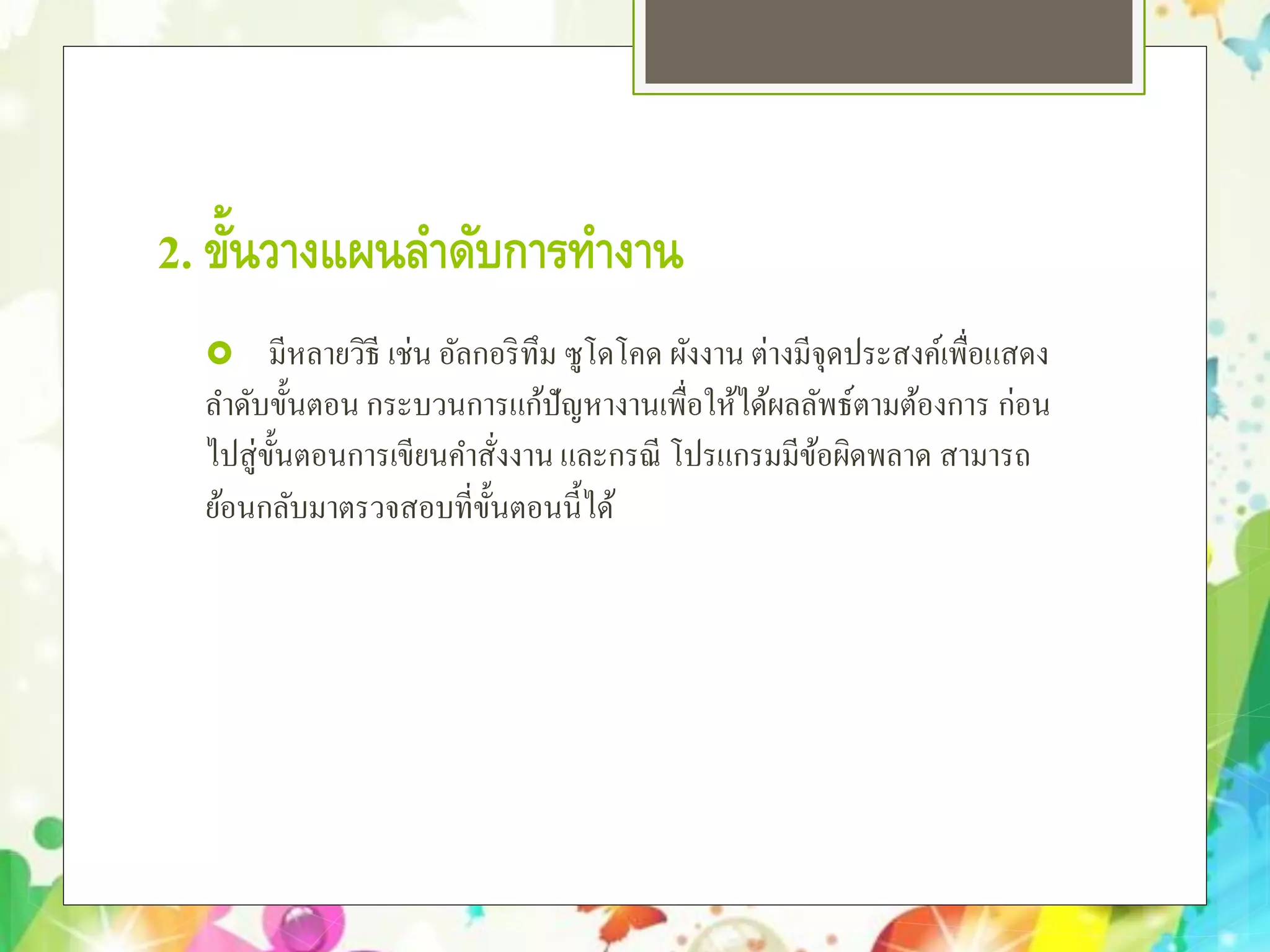 2. ขั้นวางแผนลําดับการทํางาน
 มีหลายวิธี เช่น อัลกอริทึม ซูโดโคด ผังงาน ต่างมีจุดประสงค์เพื่อแสดง
ลําดับขั้นตอน กระบวนการแก้ปัญหางานเพื่อให้ได้ผลลัพธ์ตามต้องการ ก่อน
ไปสู่ขั้นตอนการเขียนคําสั่งงานและกรณี โปรแกรมมีข้อผิดพลาด สามารถ
ย้อนกลับมาตรวจสอบที่ขั้นตอนนี้ได้
 