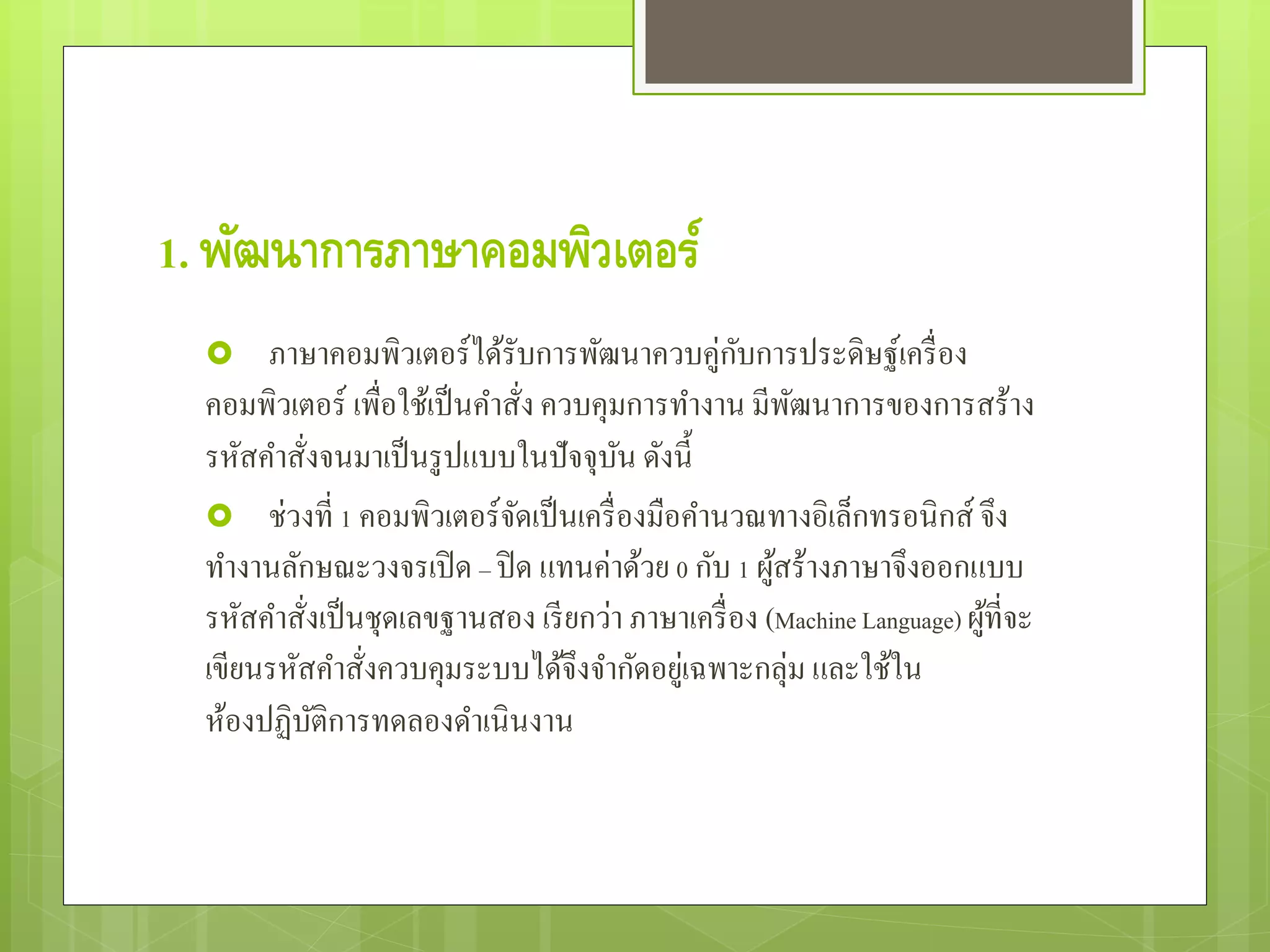1. พัฒนาการภาษาคอมพิวเตอร์
 ภาษาคอมพิวเตอร์ได้รับการพัฒนาควบคู่กับการประดิษฐ์เครื่อง
คอมพิวเตอร์ เพื่อใช้เป็นคําสั่ง ควบคุมการทํางาน มีพัฒนาการของการสร้าง
รหัสคําสั่งจนมาเป็นรูปแบบในปัจจุบัน ดังนี้
 ช่วงที่ 1 คอมพิวเตอร์จัดเป็นเครื่องมือคํานวณทางอิเล็กทรอนิกส์ จึง
ทํางานลักษณะวงจรเปิด – ปิด แทนค่าด้วย 0 กับ 1 ผู้สร้างภาษาจึงออกแบบ
รหัสคําสั่งเป็นชุดเลขฐานสอง เรียกว่า ภาษาเครื่อง (Machine Language) ผู้ที่จะ
เขียนรหัสคําสั่งควบคุมระบบได้จึงจํากัดอยู่เฉพาะกลุ่ม และใช้ใน
ห้องปฏิบัติการทดลองดําเนินงาน
 