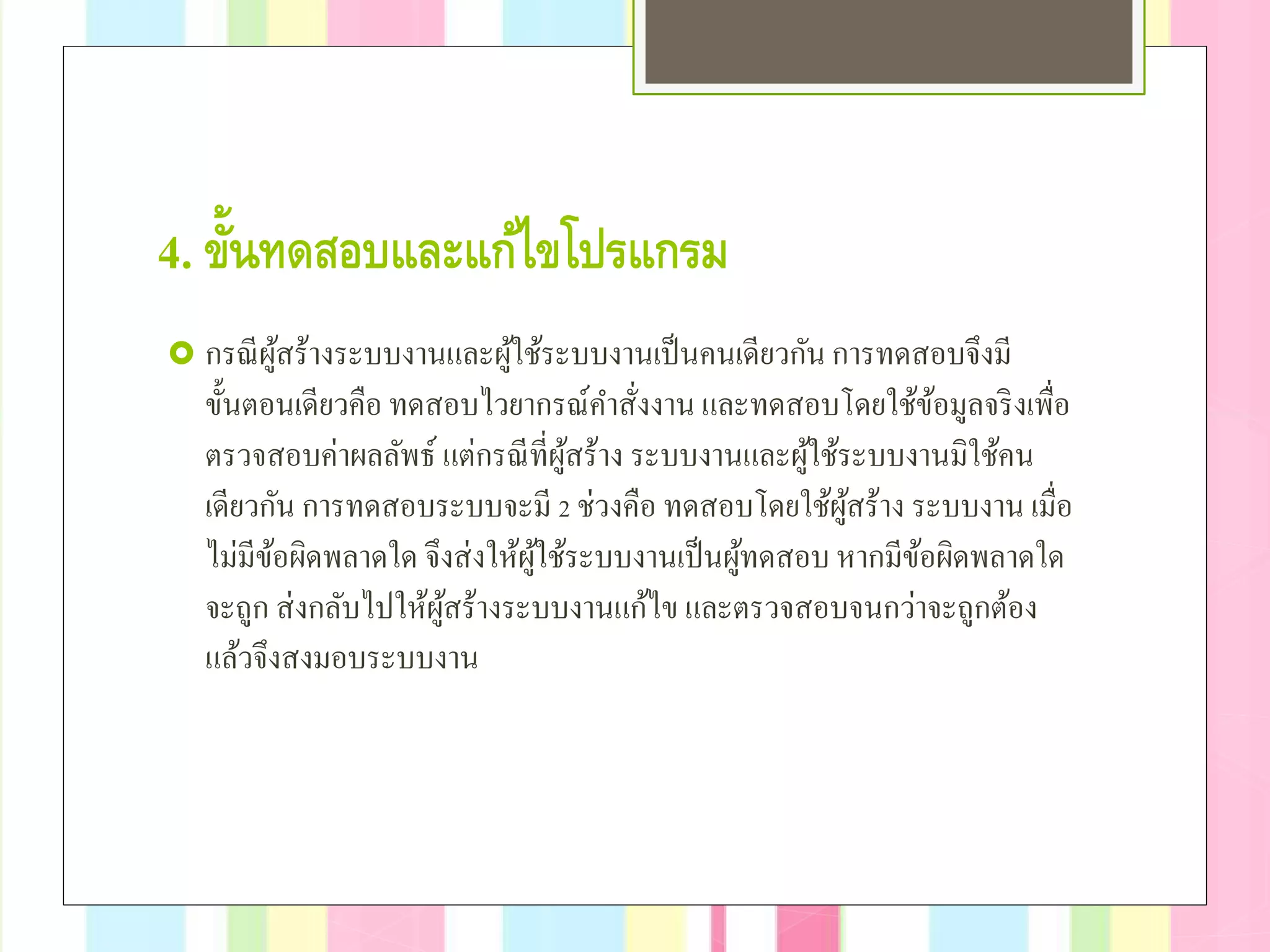 4. ขั้นทดสอบและแก้ไขโปรแกรม
 กรณีผู้สร้างระบบงานและผู้ใช้ระบบงานเป็นคนเดียวกันการทดสอบจึงมี
ขั้นตอนเดียวคือ ทดสอบไวยากรณ์คําสั่งงาน และทดสอบโดยใช้ข้อมูลจริงเพื่อ
ตรวจสอบค่าผลลัพธ์ แต่กรณีที่ผู้สร้าง ระบบงานและผู้ใช้ระบบงานมิใช้คน
เดียวกัน การทดสอบระบบจะมี 2 ช่วงคือ ทดสอบโดยใช้ผู้สร้าง ระบบงาน เมื่อ
ไม่มีข้อผิดพลาดใด จึงส่งให้ผู้ใช้ระบบงานเป็นผู้ทดสอบหากมีข้อผิดพลาดใด
จะถูก ส่งกลับไปให้ผู้สร้างระบบงานแก้ไข และตรวจสอบจนกว่าจะถูกต้อง
แล้วจึงสงมอบระบบงาน
 