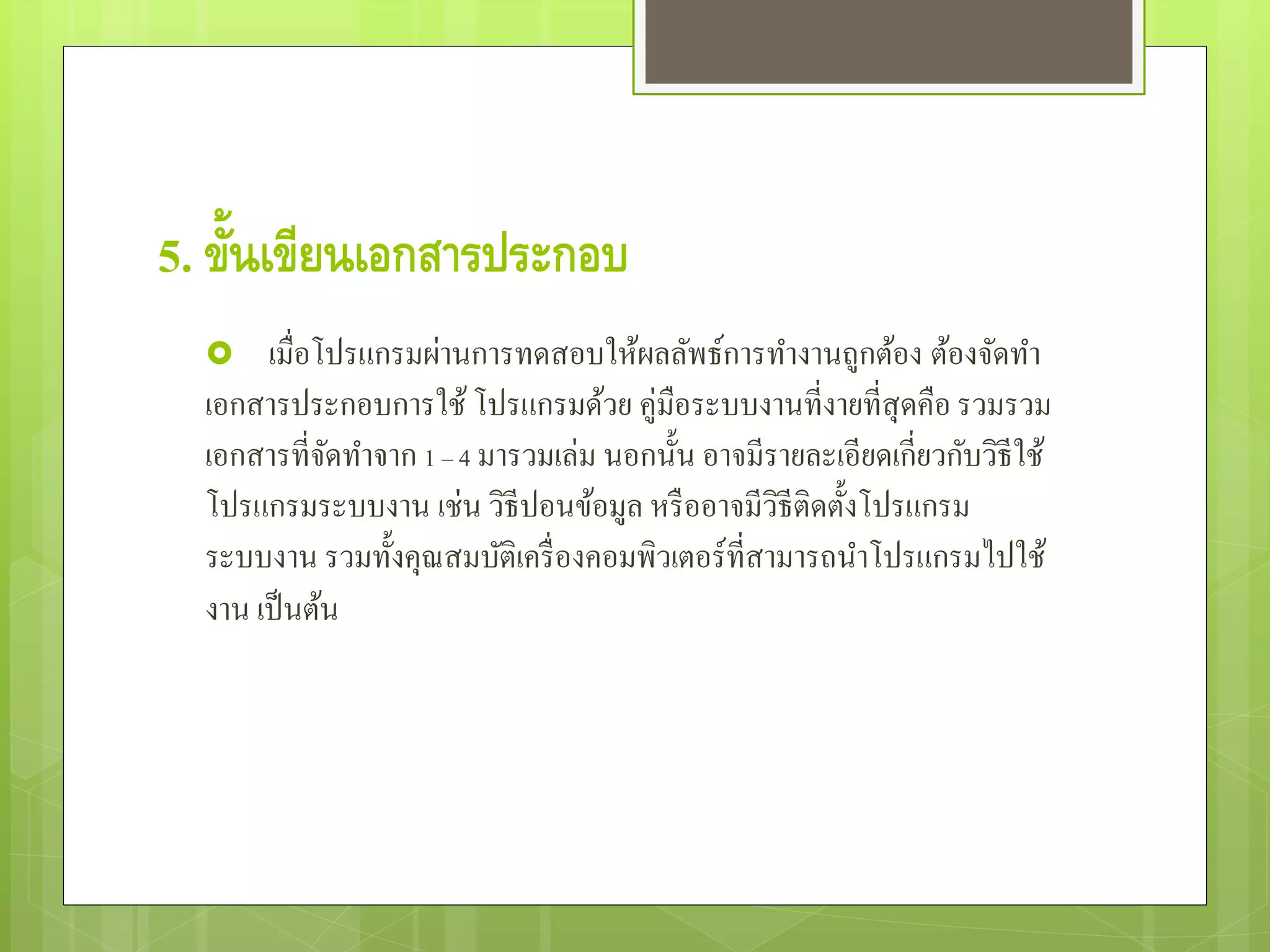5. ขั้นเขียนเอกสารประกอบ
 เมื่อโปรแกรมผ่านการทดสอบให้ผลลัพธ์การทํางานถูกต้อง ต้องจัดทํา
เอกสารประกอบการใช้ โปรแกรมด้วย คู่มือระบบงานที่งายที่สุดคือ รวมรวม
เอกสารที่จัดทําจาก 1 – 4 มารวมเล่ม นอกนั้น อาจมีรายละเอียดเกี่ยวกับวิธีใช้
โปรแกรมระบบงาน เช่น วิธีปอนข้อมูล หรืออาจมีวิธีติดตั้งโปรแกรม
ระบบงาน รวมทั้งคุณสมบัติเครื่องคอมพิวเตอร์ที่สามารถนําโปรแกรมไปใช้
งาน เป็นต้น
 
