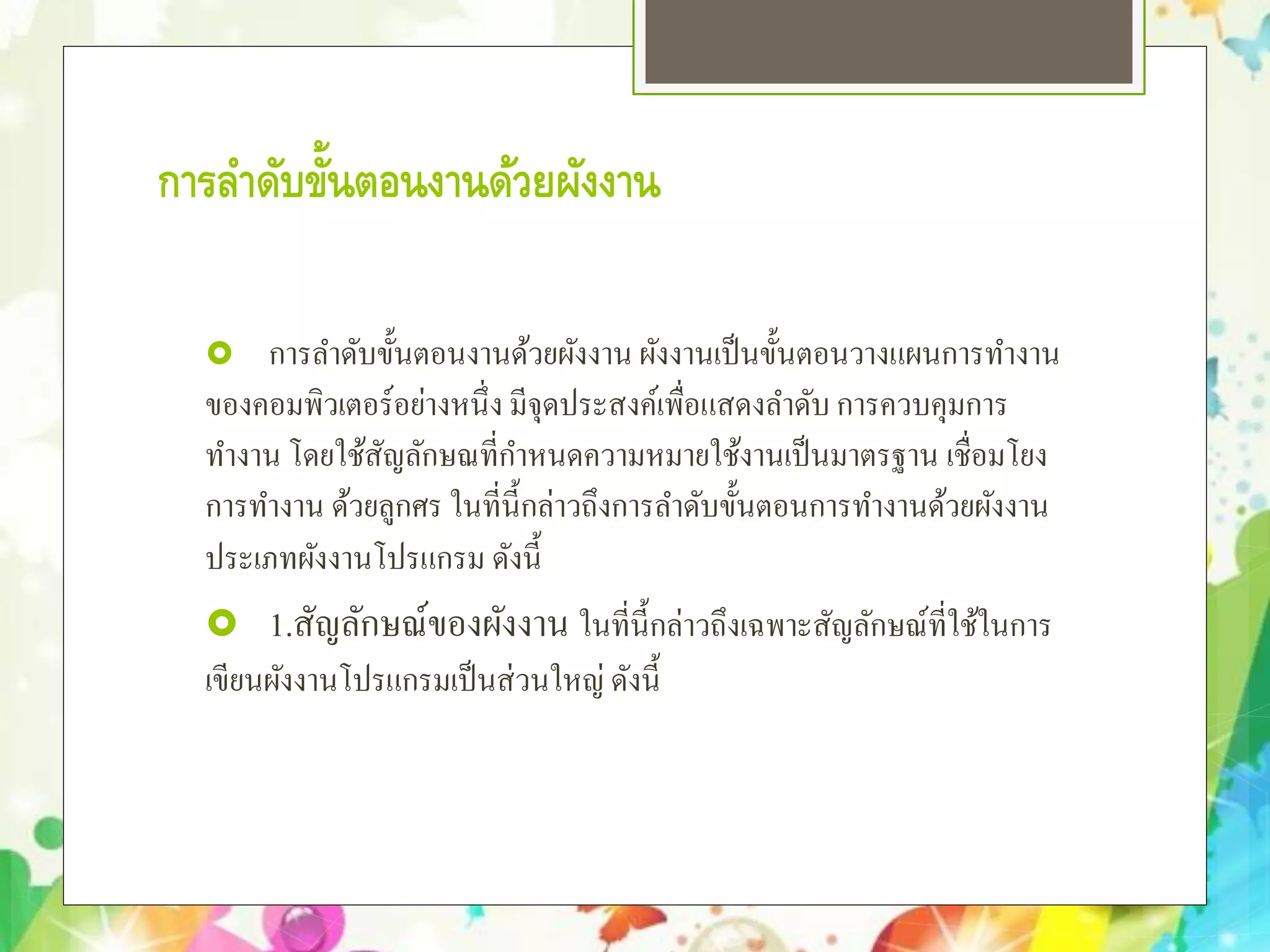 การลําดับขั้นตอนงานด้วยผังงาน
 การลําดับขั้นตอนงานด้วยผังงาน ผังงานเป็นขั้นตอนวางแผนการทํางาน
ของคอมพิวเตอร์อย่างหนึ่ง มีจุดประสงค์เพื่อแสดงลําดับ การควบคุมการ
ทํางาน โดยใช้สัญลักษณที่กําหนดความหมายใช้งานเป็นมาตรฐาน เชื่อมโยง
การทํางาน ด้วยลูกศร ในที่นี้กล่าวถึงการลําดับขั้นตอนการทํางานด้วยผังงาน
ประเภทผังงานโปรแกรม ดังนี้
 1.สัญลักษณ์ของผังงาน ในที่นี้กล่าวถึงเฉพาะสัญลักษณ์ที่ใช้ในการ
เขียนผังงานโปรแกรมเป็นส่วนใหญ่ ดังนี้
 