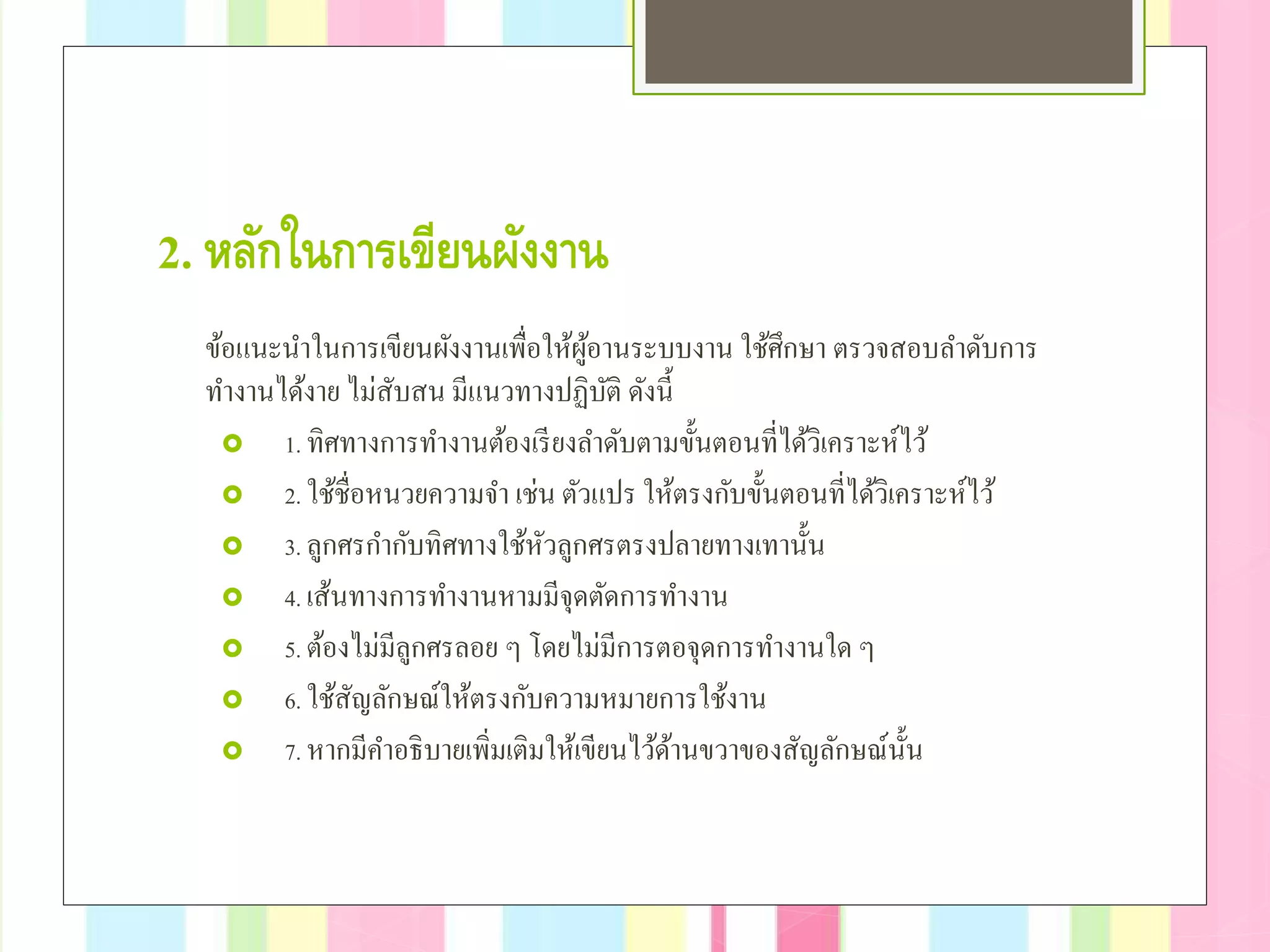 2. หลักในการเขียนผังงาน
ข้อแนะนําในการเขียนผังงานเพื่อให้ผู้อานระบบงาน ใช้ศึกษา ตรวจสอบลําดับการ
ทํางานได้งาย ไม่สับสน มีแนวทางปฏิบัติ ดังนี้
 1. ทิศทางการทํางานต้องเรียงลําดับตามขั้นตอนที่ได้วิเคราะห์ไว้
 2. ใช้ชื่อหนวยความจํา เช่น ตัวแปร ให้ตรงกับขั้นตอนที่ได้วิเคราะห์ไว้
 3. ลูกศรกํากับทิศทางใช้หัวลูกศรตรงปลายทางเทานั้น
 4. เส้นทางการทํางานหามมีจุดตัดการทํางาน
 5. ต้องไม่มีลูกศรลอย ๆ โดยไม่มีการตอจุดการทํางานใด ๆ
 6. ใช้สัญลักษณ์ให้ตรงกับความหมายการใช้งาน
 7. หากมีคําอธิบายเพิ่มเติมให้เขียนไว้ด้านขวาของสัญลักษณ์นั้น
 