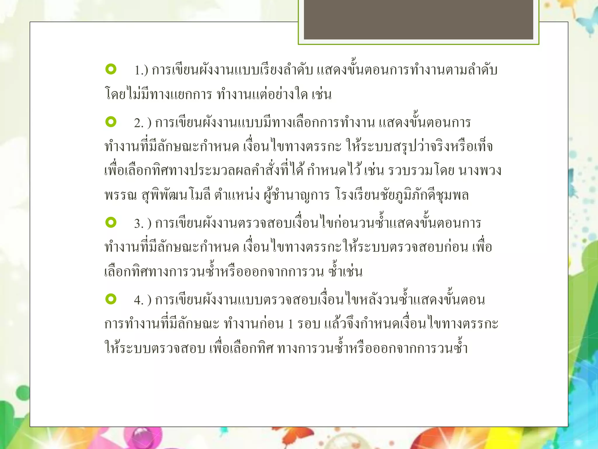  1.) การเขียนผังงานแบบเรียงลําดับ แสดงขั้นตอนการทํางานตามลําดับ
โดยไม่มีทางแยกการ ทํางานแต่อย่างใด เช่น
 2. ) การเขียนผังงานแบบมีทางเลือกการทํางาน แสดงขั้นตอนการ
ทํางานที่มีลักษณะกําหนด เงื่อนไขทางตรรกะ ให้ระบบสรุปว่าจริงหรือเท็จ
เพื่อเลือกทิศทางประมวลผลคําสั่งที่ได้กําหนดไว้เช่น รวบรวมโดย นางพวง
พรรณ สุพิพัฒนโมลี ตําแหน่ง ผู้ชํานาญการ โรงเรียนชัยภูมิภักดีชุมพล
 3. ) การเขียนผังงานตรวจสอบเงื่อนไขก่อนวนซํ้าแสดงขั้นตอนการ
ทํางานที่มีลักษณะกําหนด เงื่อนไขทางตรรกะให้ระบบตรวจสอบก่อน เพื่อ
เลือกทิศทางการวนซํ้าหรือออกจากการวน ซํ้าเช่น
 4. ) การเขียนผังงานแบบตรวจสอบเงื่อนไขหลังวนซํ้าแสดงขั้นตอน
การทํางานที่มีลักษณะ ทํางานก่อน 1 รอบ แล้วจึงกําหนดเงื่อนไขทางตรรกะ
ให้ระบบตรวจสอบ เพื่อเลือกทิศ ทางการวนซํ้าหรือออกจากการวนซํ้า
 