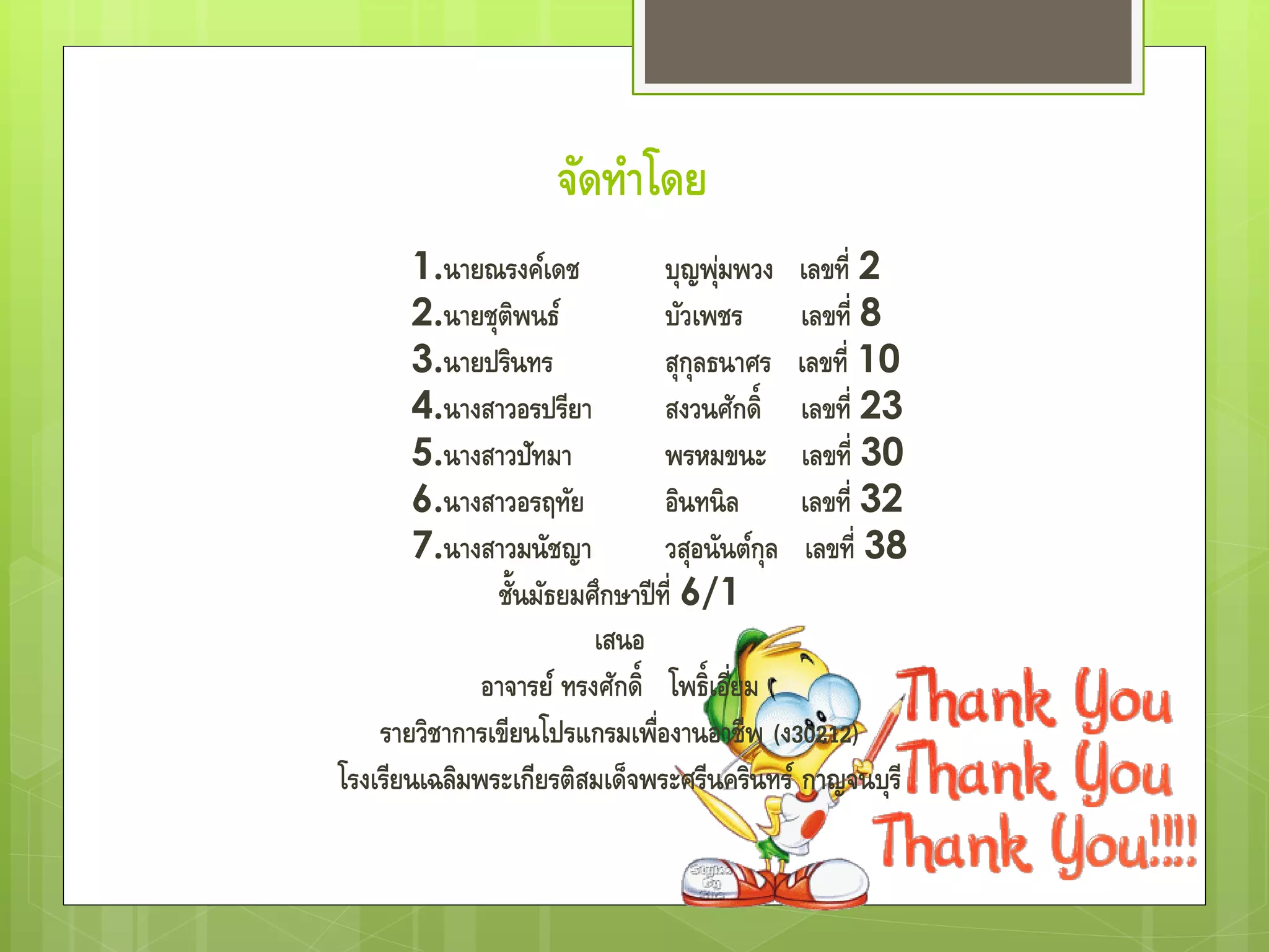 จัดทําโดย
1.นายณรงค์เดช บุญพุ่มพวง เลขที่ 2
2.นายชุติพนธ์ บัวเพชร เลขที่ 8
3.นายปรินทร สุกุลธนาศร เลขที่ 10
4.นางสาวอรปรียา สงวนศักดิ์ เลขที่ 23
5.นางสาวปัทมา พรหมขนะ เลขที่ 30
6.นางสาวอรฤทัย อินทนิล เลขที่ 32
7.นางสาวมนัชญา วสุอนันต์กุล เลขที่ 38
ชั้นมัธยมศึกษาปีที่ 6/1
เสนอ
อาจารย์ ทรงศักดิ์ โพธิ์เอี่ยม
รายวิชาการเขียนโปรแกรมเพื่องานอาชีพ (ง30212)
โรงเรียนเฉลิมพระเกียรติสมเด็จพระศรีนครินทร์ กาญจนบุรี
 