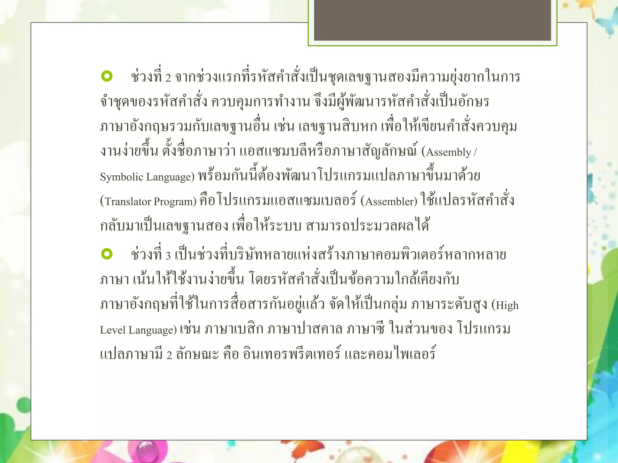  ช่วงที่ 2 จากช่วงแรกที่รหัสคําสั่งเป็นชุดเลขฐานสองมีความยุ่งยากในการ
จําชุดของรหัสคําสั่ง ควบคุมการทํางาน จึงมีผู้พัฒนารหัสคําสั่งเป็นอักษร
ภาษาอังกฤษรวมกับเลขฐานอื่น เช่น เลขฐานสิบหก เพื่อให้เขียนคําสั่งควบคุม
งานง่ายขึ้น ตั้งชื่อภาษาว่า แอสแซมบลีหรือภาษาสัญลักษณ์ (Assembly/
Symbolic Language) พร้อมกันนี้ต้องพัฒนาโปรแกรมแปลภาษาขึ้นมาด้วย
(TranslatorProgram) คือโปรแกรมแอสแซมเบลอร์ (Assembler)ใช้แปลรหัสคําสั่ง
กลับมาเป็นเลขฐานสองเพื่อให้ระบบ สามารถประมวลผลได้
 ช่วงที่ 3 เป็นช่วงที่บริษัทหลายแห่งสร้างภาษาคอมพิวเตอร์หลากหลาย
ภาษา เน้นให้ใช้งานง่ายขึ้น โดยรหัสคําสั่งเป็นข้อความใกล้เคียงกับ
ภาษาอังกฤษที่ใช้ในการสื่อสารกันอยู่แล้ว จัดให้เป็นกลุ่ม ภาษาระดับสูง (High
Level Language) เช่น ภาษาเบสิก ภาษาปาสคาล ภาษาซี ในส่วนของ โปรแกรม
แปลภาษามี 2 ลักษณะ คือ อินเทอรพรีตเทอร์ และคอมไพเลอร์
 