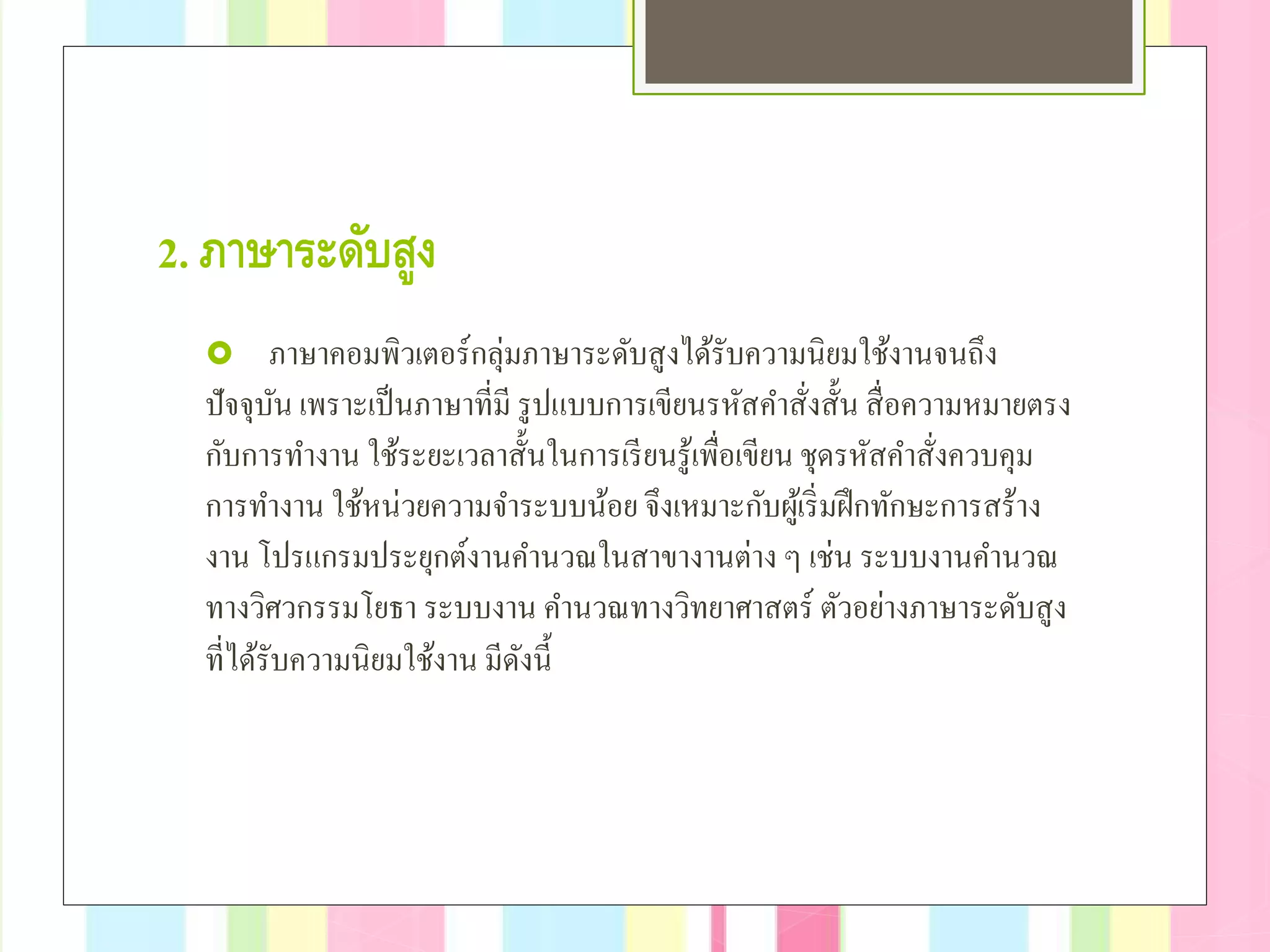 2. ภาษาระดับสูง
 ภาษาคอมพิวเตอร์กลุ่มภาษาระดับสูงได้รับความนิยมใช้งานจนถึง
ปัจจุบัน เพราะเป็นภาษาที่มี รูปแบบการเขียนรหัสคําสั่งสั้น สื่อความหมายตรง
กับการทํางาน ใช้ระยะเวลาสั้นในการเรียนรู้เพื่อเขียน ชุดรหัสคําสั่งควบคุม
การทํางาน ใช้หน่วยความจําระบบน้อย จึงเหมาะกับผู้เริ่มฝึกทักษะการสร้าง
งาน โปรแกรมประยุกต์งานคํานวณในสาขางานต่าง ๆ เช่น ระบบงานคํานวณ
ทางวิศวกรรมโยธา ระบบงาน คํานวณทางวิทยาศาสตร์ ตัวอย่างภาษาระดับสูง
ที่ได้รับความนิยมใช้งาน มีดังนี้
 