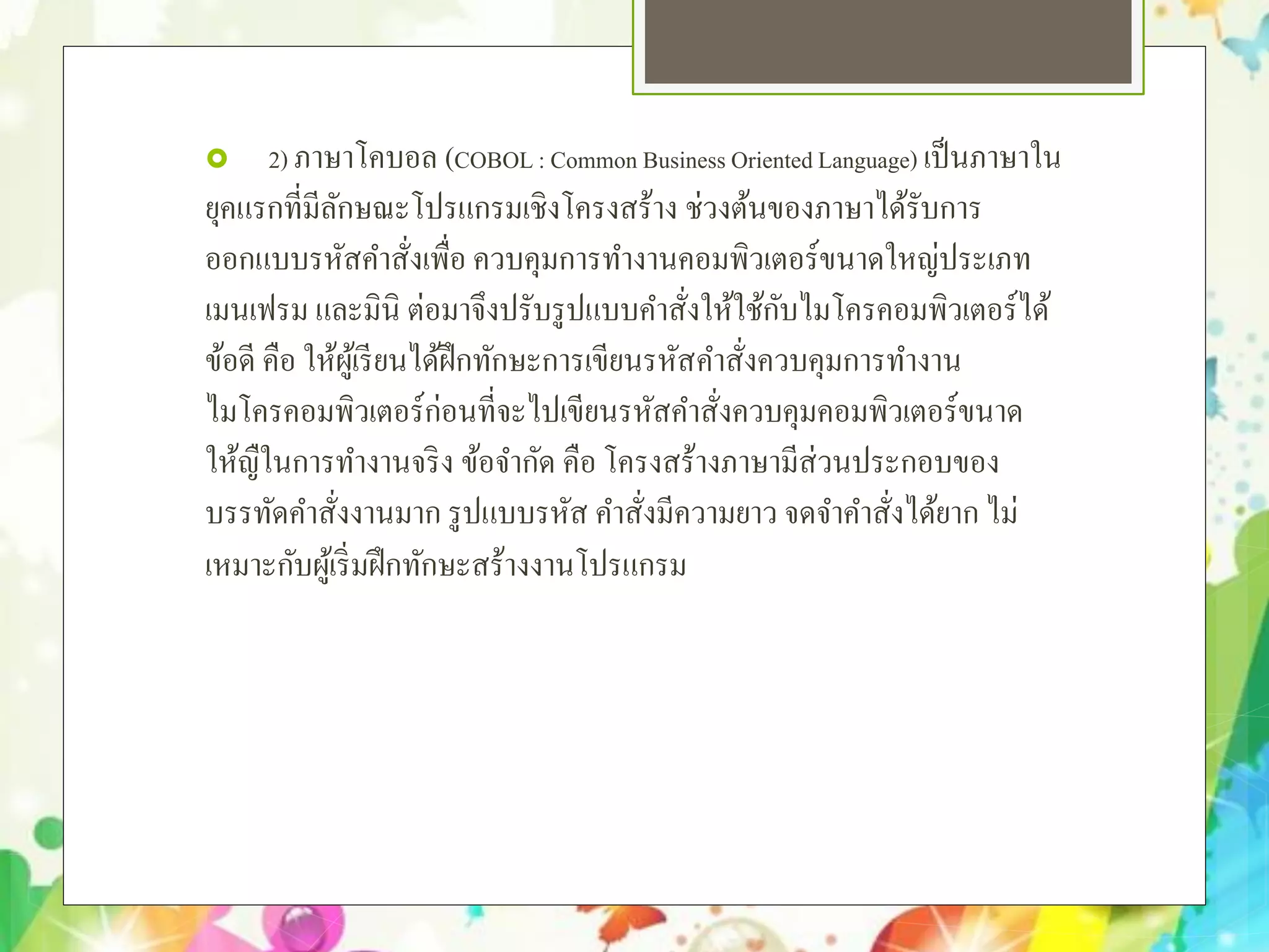  2) ภาษาโคบอล (COBOL: Common Business OrientedLanguage) เป็นภาษาใน
ยุคแรกที่มีลักษณะโปรแกรมเชิงโครงสร้าง ช่วงต้นของภาษาได้รับการ
ออกแบบรหัสคําสั่งเพื่อ ควบคุมการทํางานคอมพิวเตอร์ขนาดใหญ่ประเภท
เมนเฟรม และมินิ ต่อมาจึงปรับรูปแบบคําสั่งให้ใช้กับไมโครคอมพิวเตอร์ได้
ข้อดี คือ ให้ผู้เรียนได้ฝึกทักษะการเขียนรหัสคําสั่งควบคุมการทํางาน
ไมโครคอมพิวเตอร์ก่อนที่จะไปเขียนรหัสคําสั่งควบคุมคอมพิวเตอร์ขนาด
ให้ญืในการทํางานจริง ข้อจํากัด คือ โครงสร้างภาษามีส่วนประกอบของ
บรรทัดคําสั่งงานมาก รูปแบบรหัส คําสั่งมีความยาว จดจําคําสั่งได้ยาก ไม่
เหมาะกับผู้เริ่มฝึกทักษะสร้างงานโปรแกรม
 