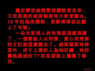 黛安娜從倫敦聖保羅教堂走來，
又從那裡的威斯敏斯特大教堂離去。
16 年的風雨歷程，悲歡榮辱從此劃
上了句號。
一朵光彩照人的玫瑰就這麼凋謝
了，一個曾給人以同情、愛心和理解
的王妃就這麼離去了。威斯敏斯特教
堂外，成千上萬的人為她祈禱，她的
靈柩經過的 77 英里道路上灑滿了鮮
花。
142/143
 