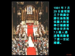 1981 年 7 月
29 日查理斯
王子與黛安
娜在倫敦聖
保羅大教堂
舉行婚禮當
時全世界有
7.5 億人通
過電視觀看
了這一世紀
婚禮。
17/143
 