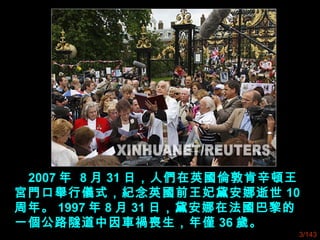 2007 年 8 月 31 日，人們在英國倫敦肯辛頓王
宮門口舉行儀式，紀念英國前王妃黛安娜逝世 10
周年。 1997 年 8 月 31 日，黛安娜在法國巴黎的
一個公路隧道中因車禍喪生，年僅 36 歲。
3/143
 