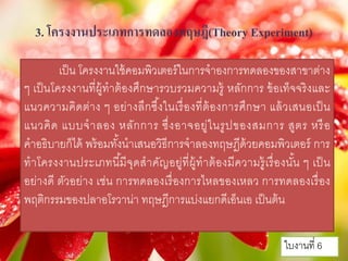 3. โครงงานประเภทการทดลองทฤษฎี(Theory Experiment)
เป็น โครงงานใช้คอมพิวเตอร์ในการจําองการทดลองของสาขาต่าง
ๆ เป็นโครงงานที่ผู้ทําต้องศึกษารวบรวมความรู้ หลักการ ข้อเท็จจริงและ
แนวความคิดต่าง ๆ อย่างลึกซึ้งในเรื่องที่ต้องการศึกษา แล้วเสนอเป็น
แนวคิด แบบจําลอง หลักการ ซึ่งอาจอยู่ในรูปของสมการ สูตร หรือ
คําอธิบายก็ได้ พร้อมทั้งนําเสนอวิธีการจําลองทฤษฎีด้วยคอมพิวเตอร์ การ
ทําโครงงานประเภทนี้มีจุดสําคัญอยู่ที่ผู้ทําต้องมีความรู้เรื่องนั้น ๆ เป็น
อย่างดี ตัวอย่าง เช่น การทดลองเรื่องการไหลของเหลว การทดลองเรื่อง
พฤติกรรมของปลาอโรวาน่า ทฤษฎีการแบ่งแยกดีเอ็นเอ เป็นต้น
ใบงานที่ 6
 