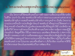 4. โครงงานประเภทการประยุกต์ใช้งาน(Application)
เป็น โครงงานที่ใช้คอมพิวเตอร์ในการสร้างผลงานเพื่อประยุกต์ใช้งานจริง
ในชีวิต ประจําวัน เช่น ซอฟต์แวร์สําหรับการออกแบบและตกแต่งอาคาร
ซอฟต์แวร์สําหรับการผสมสี ซอฟต์แวร์สําหรับการระบุคนร้าย เป็นต้น โครงงาน
งานประเภทนี้จะมีการประดิษฐ์ฮาร์ดแวร์ ซอฟต์แวร์ หรืออุปกรณ์ใช้สอยต่าง ๆ
ซึ่งอาจจะสร้างใหม่หรือปรับปรุงดัดแปลงของเดิมที่มีอยู่แล้วให้มี ประสิทธิภาพ
สูงขึ้นก็ได้ โครงงานลักษณะนี้จะต้องศึกษาและวิเคราะห์ความต้องการของผู้ใช้
ก่อนแล้วนํา ข้อมูลที่ได้มาใช้ในการออกแบบ และพัฒนาสิ่งของนั้น ๆ ต่อจากนั้น
ต้องมีการทดสอบการทํางานหรือทดสอบคุณภาพของสิ่งประดิษฐ์แล้วปรับ ปรุง
แก้ไขให้มีความสมบูรณ์ โครงงานประเภทนี้นักเรียนต้องใช้ความรู้เกี่ยวกับเครื่อง
คอมพิวเตอร์ ภาษาโปรแกรม และเครื่องมือต่าง ๆ ที่เกี่ยวข้อง รวมทั้งอาจใช้วิธี
ทางวิศวกรรมฮาร์ดแวร์และซอฟต์แวร์ในการพัฒนาด้วย
ใบงานที่ 7
 