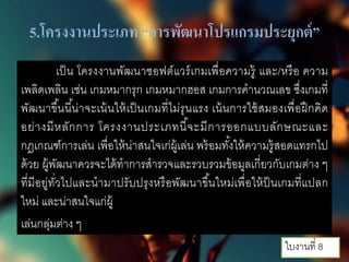 5.โครงงานประเภท “การพัฒนาโปรแกรมประยุกต์”
เป็น โครงงานพัฒนาซอฟต์แวร์เกมเพื่อความรู้ และ/หรือ ความ
เพลิดเพลิน เช่น เกมหมากรุก เกมหมากฮอส เกมการคํานวณเลข ซึ่งเกมที่
พัฒนาขึ้นนี้น่าจะเน้นให้เป็นเกมที่ไม่รุนแรง เน้นการใช้สมองเพื่อฝึกคิด
อย่างมีหลักการ โครงงานประเภทนี้จะมีการออกแบบลักษณะและ
กฎเกณฑ์การเล่น เพื่อให้น่าสนใจเก่ผู้เล่น พร้อมทั้งให้ความรู้สอดแทรกไป
ด้วย ผู้พัฒนาควรจะได้ทําการสํารวจและรวบรวมข้อมูลเกี่ยวกับเกมต่าง ๆ
ที่มีอยู่ทั่วไปและนํามาปรับปรุงหรือพัฒนาขึ้นใหม่เพื่อให้ป็นเกมที่แปลก
ใหม่ และน่าสนใจแก่ผู้
เล่นกลุ่มต่าง ๆ
ใบงานที่ 8
 