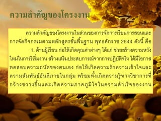 ความสําคัญของโครงงาน
ความสําคัญของโครงงานในส่วนของการจัดการเรียนการสอนและ
การจัดกิจกรรมตามหลักสูตรขั้นพื้นฐาน พุทธศักราช 2544 ดังนี้ คือ
1. ด้านผู้เรียน ก่อให้เกิดคุณค่าต่างๆ ได้แก่ ช่วยสร้างความหวัง
ใหม่ในการริเริ่มงาน สร้างเสริมประสบการณ์จากการปฏิบัติจริง ได้มีโอกาส
ทดสอบความถนัดของตนเอง ก่อให้เกิดความรักความเข้าใจและ
ความสัมพันธ์อันดีภายในกลุ่ม พร้อมทั้งเกิดความรู้ทางวิชาการที่
กว้างขวางขึ้นและเกิดความภาคภูมิใจในความสําเร็จของงาน
 