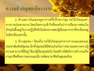 2. ด้านสถาบันและครูอาจารย์ที่ปรึกษากลุ่ม ก่อให้เกิดคุณค่า
ทางการประสานงาน โดยเกิดความเข้าใจที่ตรงกันว่าการเรียนการสอนใน
ปัจจุบันขึ้นอยู่กับการปฏิบัติจริงในโครงงานของผู้เรียนมากกว่าที่จะเรียนอยู่
ในห้องเรียนเท่านั้น
3. ด้านชุมชน / ท้องถิ่น ก่อให้เกิดคุณค่าทางการเผยแพร่และ
ประชาสัมพันธ์ชุมชน อีกทั้งชุมชนได้มีส่วนร่วมในการขยายผลทางความรู้
ความสามารถที่มีอยู่ ให้แก่ผู้เรียนรุ่นต่อไป โดยสร้างนิสัยรักการทํางานเกิด
งานอาชีพที่หลากหลายและมีการพัฒนาอาชีพในชุมชนด้วย
ความสําคัญของโครงงาน
 