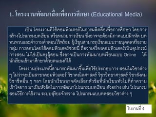 1. โครงงานพัฒนาสื่อเพื่อการศึกษา (Educational Media)
เป็น โครงงานทีใช้คอมพิวเตอร์ในการผลิตสื่อเพื่อการศึกษา โดยการ
สร้างโปรแกรมบทเรียน หรือหน่วยการเรียน ซึ่งอาจจะต้องมีภาคแบบฝึกหัด บท
ทบทวนและคําถามคําตอบไว้พร้อม ผู้เรียนสามารถเรียนแบบรายบุคคลหรือราย
กลุ่ม การสอนโดยใช้คอมพิวเตอร์ช่วยนี้ถือว่าเครื่องคอมพิวเตอร์เป็นอุปกรณ์
การสอน ไม่ใช่เป็นครูผู้สอน ซึ่งอาจเป็นการพัฒนาบทเรียนแบบ Online ให้
นักเรียนเข้ามาศึกษาด้วยตนเองก็ได้
โครงงานประเภทนี้สามารถพัฒนาขึ้นเพื่อใช้ประกอบการ สอนในวิชาต่าง
ๆ ไม่ว่าจะเป็นสาขาคอมพิวเตอร์ วิชาคณิตศาสตร์ วิชาวิทยาศาสตร์ วิชาสังคม
วิชาชีพอื่น ๆ ฯลฯ โดยนักเรียนอาจคัดเลือกหัวข้อที่นักเรียนทั่วไปที่ทําความ
เข้าใจยาก มาเป็นหัวข้อในการพัฒนาโปรแกรมบทเรียน ตัวอย่าง เช่น โปรแกรม
สอนวิธีการใช้งาน ระบบสุริยะจักรวาล โปรแกรมแบบทดสอบวิชาต่าง ๆ
ใบงานที่ 4
 