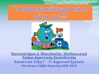 Η κυρία Ανακύκλωση και οι
φίλοι της !!!!
Πανεπιςτήμιο Δ. Μακεδονίασ -Παιδαγωγικό
Σμήμα Δημοτικήσ Εκπαίδευςησ
Εικαςτικά Σάξη Γ΄ - 5ο Δημοτικό ΢χολείο
Υοιτήτρια: ΢άββα Ευρικόμη ΑΕΜ: 2826
 