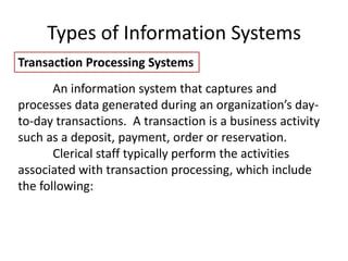 Types of Information Systems
Transaction Processing Systems
An information system that captures and
processes data generated during an organization’s day-
to-day transactions. A transaction is a business activity
such as a deposit, payment, order or reservation.
Clerical staff typically perform the activities
associated with transaction processing, which include
the following:
 