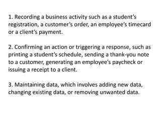 1. Recording a business activity such as a student’s
registration, a customer’s order, an employee’s timecard
or a client’s payment.
2. Confirming an action or triggering a response, such as
printing a student’s schedule, sending a thank-you note
to a customer, generating an employee’s paycheck or
issuing a receipt to a client.
3. Maintaining data, which involves adding new data,
changing existing data, or removing unwanted data.
 
