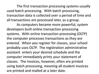 The first transaction processing systems usually
used batch processing. With batch processing,
transaction data is collected over a period of time and
all transactions are processed later, as a group.
As computers became more powerful, system
developers built online transaction processing
systems. With online transaction processing (OLTP)
the computer processes transactions as they are
entered. When you register for classes, your school
probably uses OLTP. The registration administrative
assistant enters your desired schedule and the
computer immediately prints your statement of
classes. The invoices, however, often are printed
using batch processing, meaning all student invoices
are printed and mailed at a later date.
 
