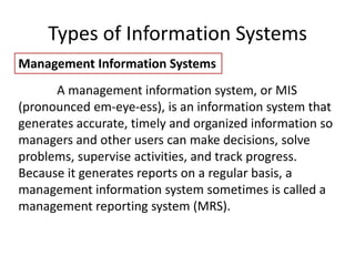Types of Information Systems
Management Information Systems
A management information system, or MIS
(pronounced em-eye-ess), is an information system that
generates accurate, timely and organized information so
managers and other users can make decisions, solve
problems, supervise activities, and track progress.
Because it generates reports on a regular basis, a
management information system sometimes is called a
management reporting system (MRS).
 