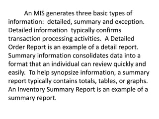 An MIS generates three basic types of
information: detailed, summary and exception.
Detailed information typically confirms
transaction processing activities. A Detailed
Order Report is an example of a detail report.
Summary information consolidates data into a
format that an individual can review quickly and
easily. To help synopsize information, a summary
report typically contains totals, tables, or graphs.
An Inventory Summary Report is an example of a
summary report.
 